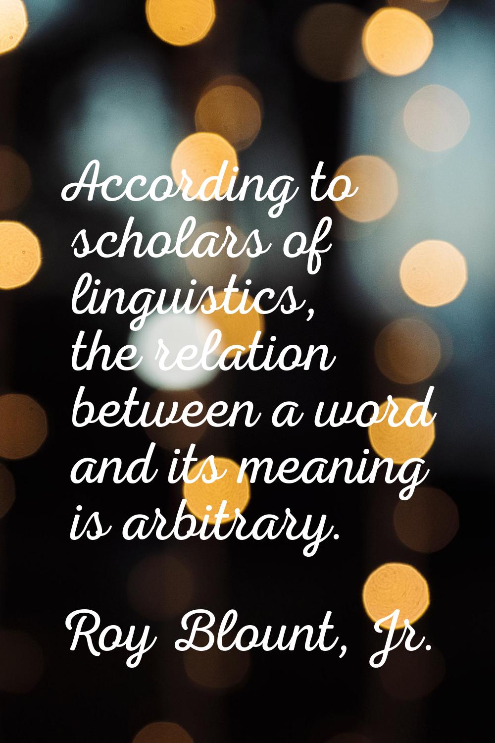 According to scholars of linguistics, the relation between a word and its meaning is arbitrary.