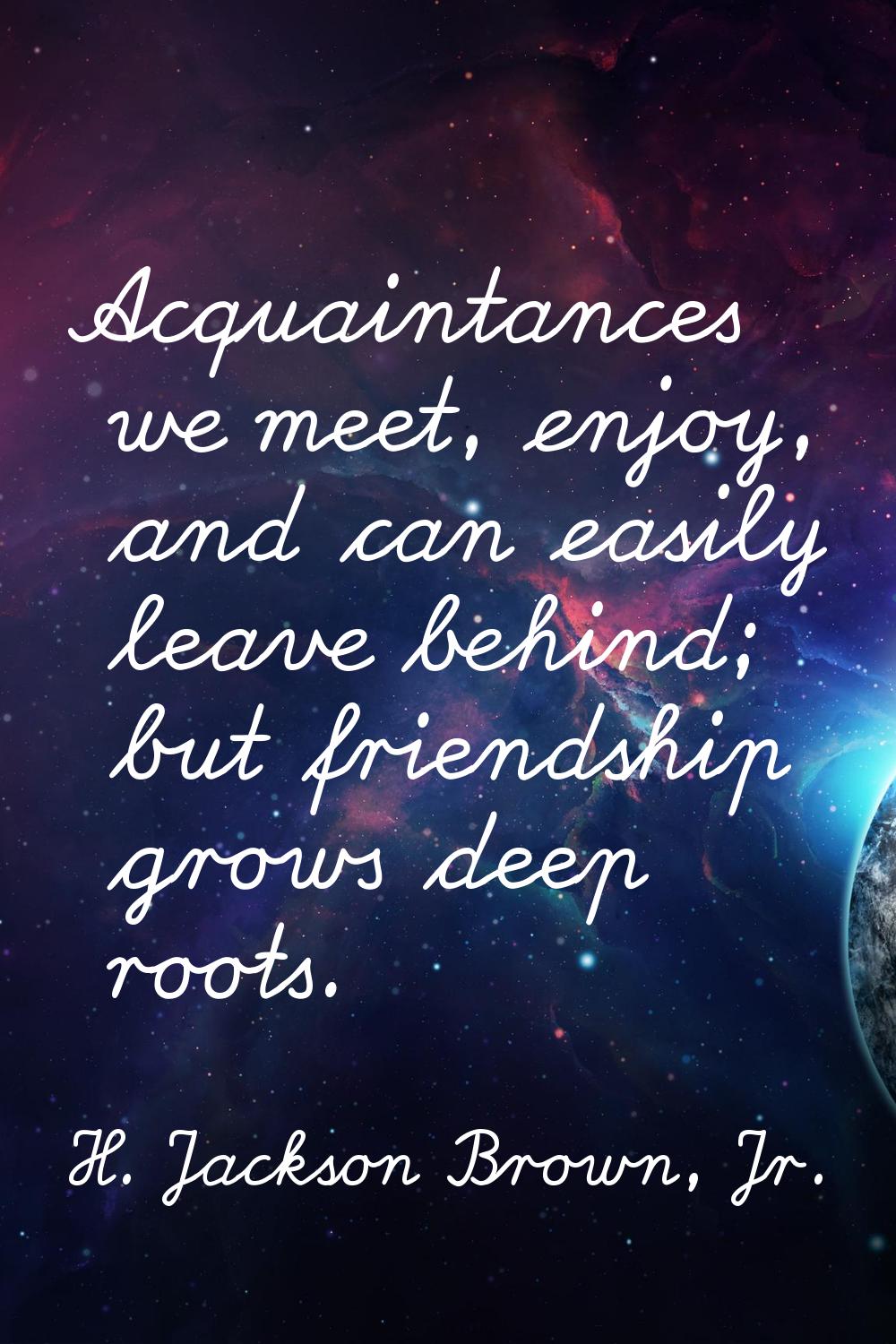 Acquaintances we meet, enjoy, and can easily leave behind; but friendship grows deep roots.