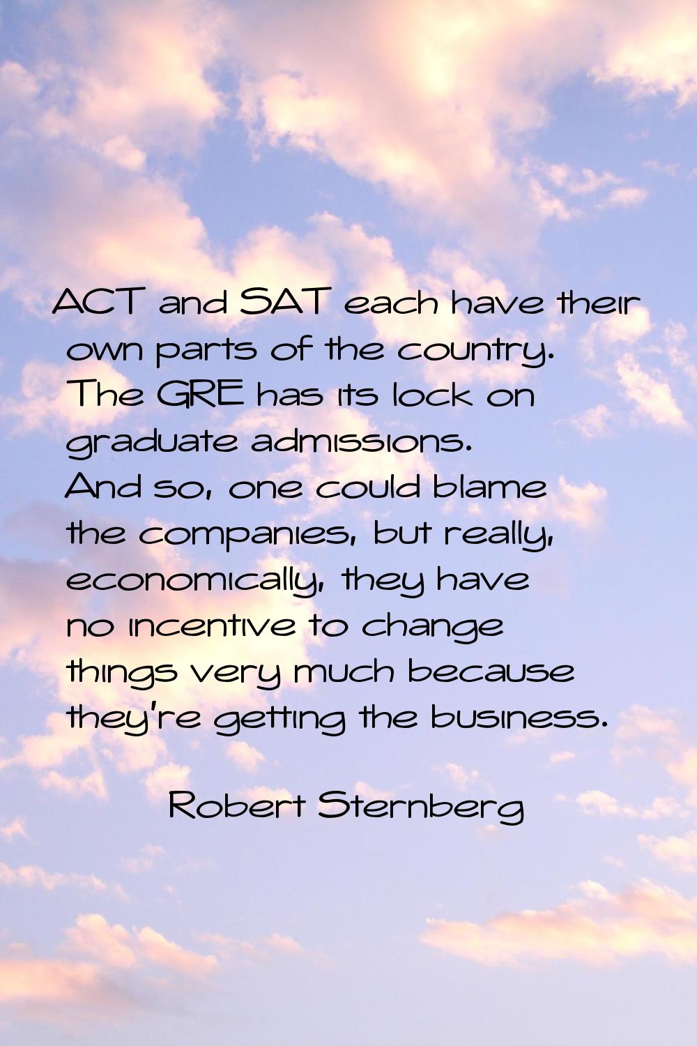 ACT and SAT each have their own parts of the country. The GRE has its lock on graduate admissions. 