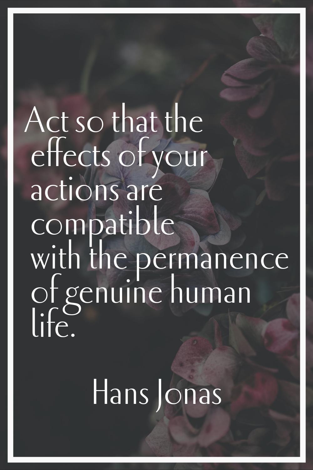 Act so that the effects of your actions are compatible with the permanence of genuine human life.