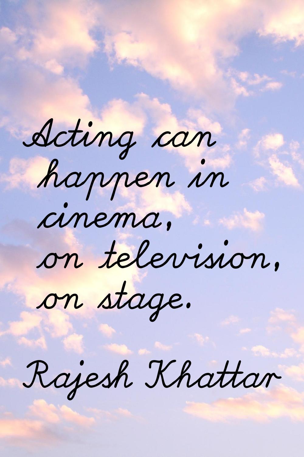 Acting can happen in cinema, on television, on stage.