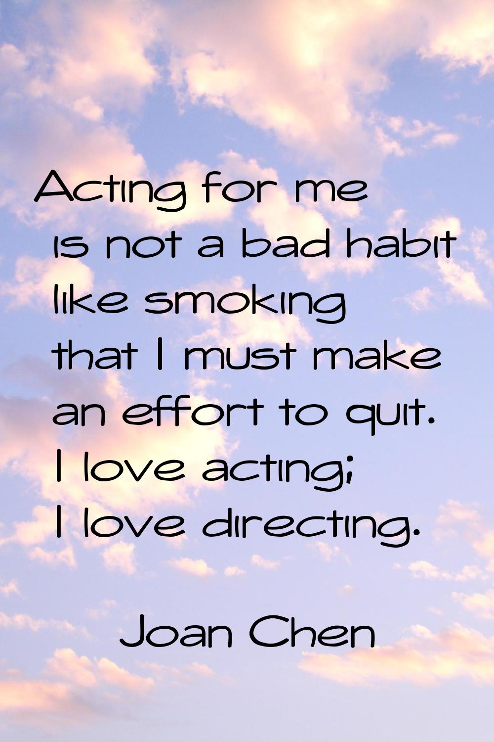 Acting for me is not a bad habit like smoking that I must make an effort to quit. I love acting; I 