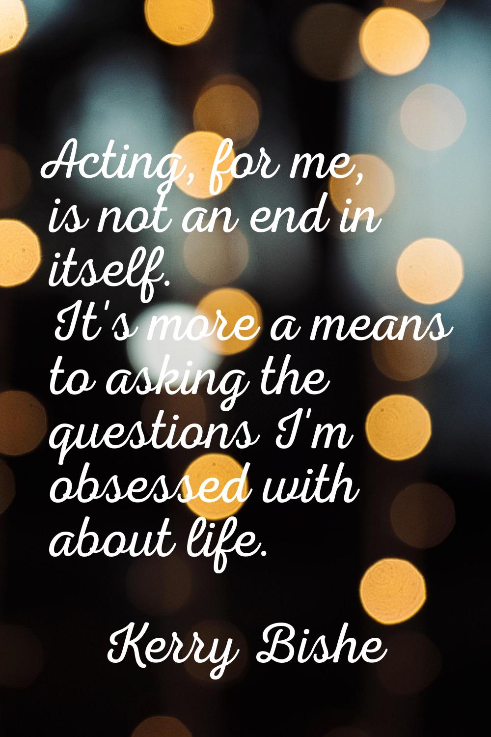 Acting, for me, is not an end in itself. It's more a means to asking the questions I'm obsessed wit