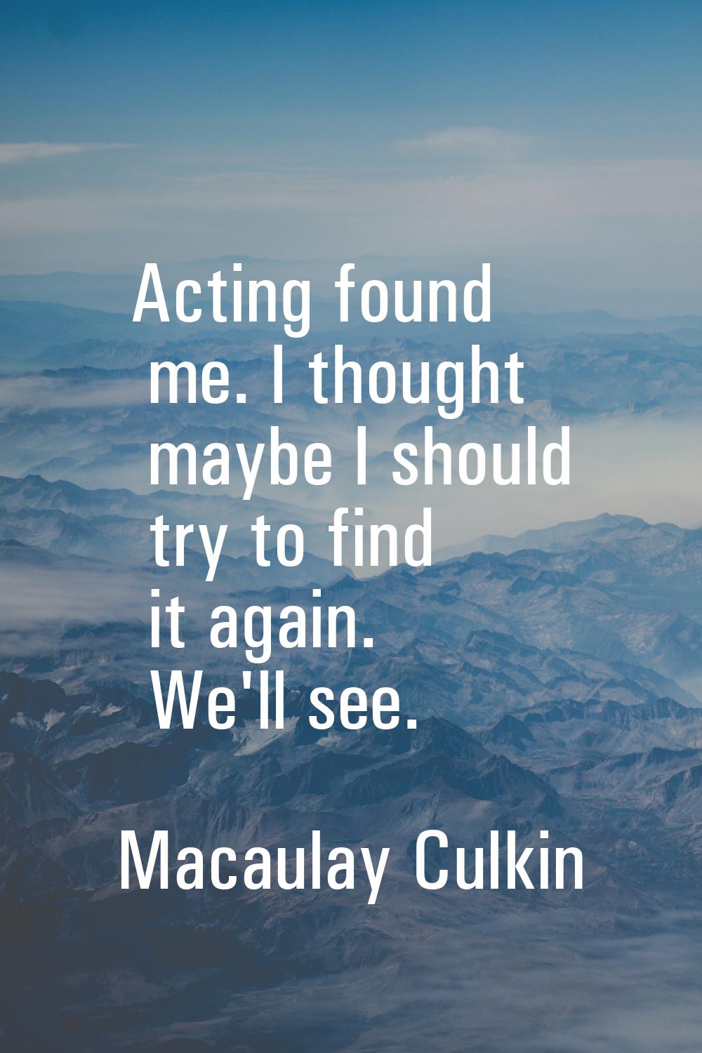 Acting found me. I thought maybe I should try to find it again. We'll see.