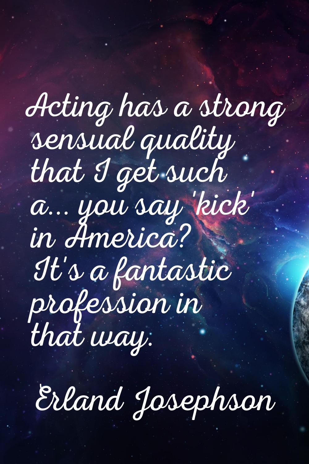 Acting has a strong sensual quality that I get such a... you say 'kick' in America? It's a fantasti