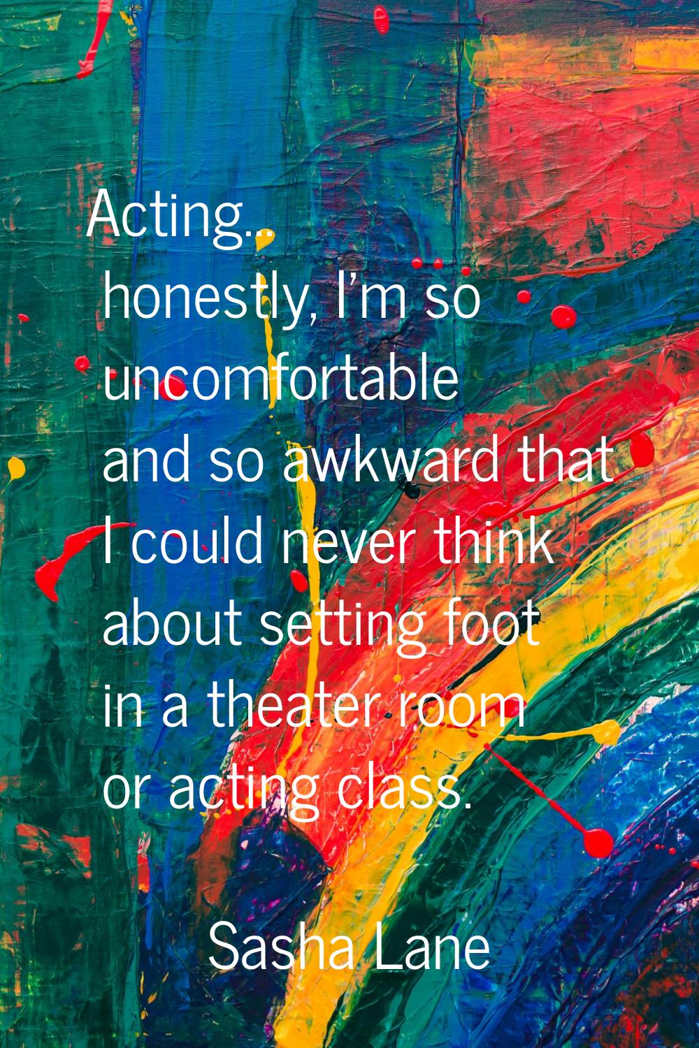 Acting... honestly, I'm so uncomfortable and so awkward that I could never think about setting foot