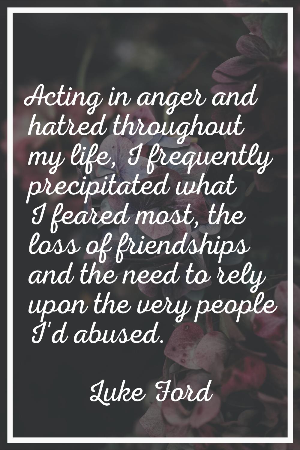 Acting in anger and hatred throughout my life, I frequently precipitated what I feared most, the lo