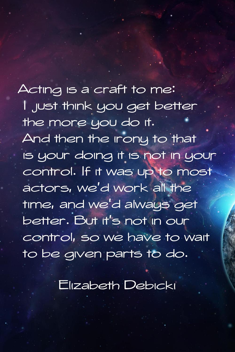 Acting is a craft to me: I just think you get better the more you do it. And then the irony to that