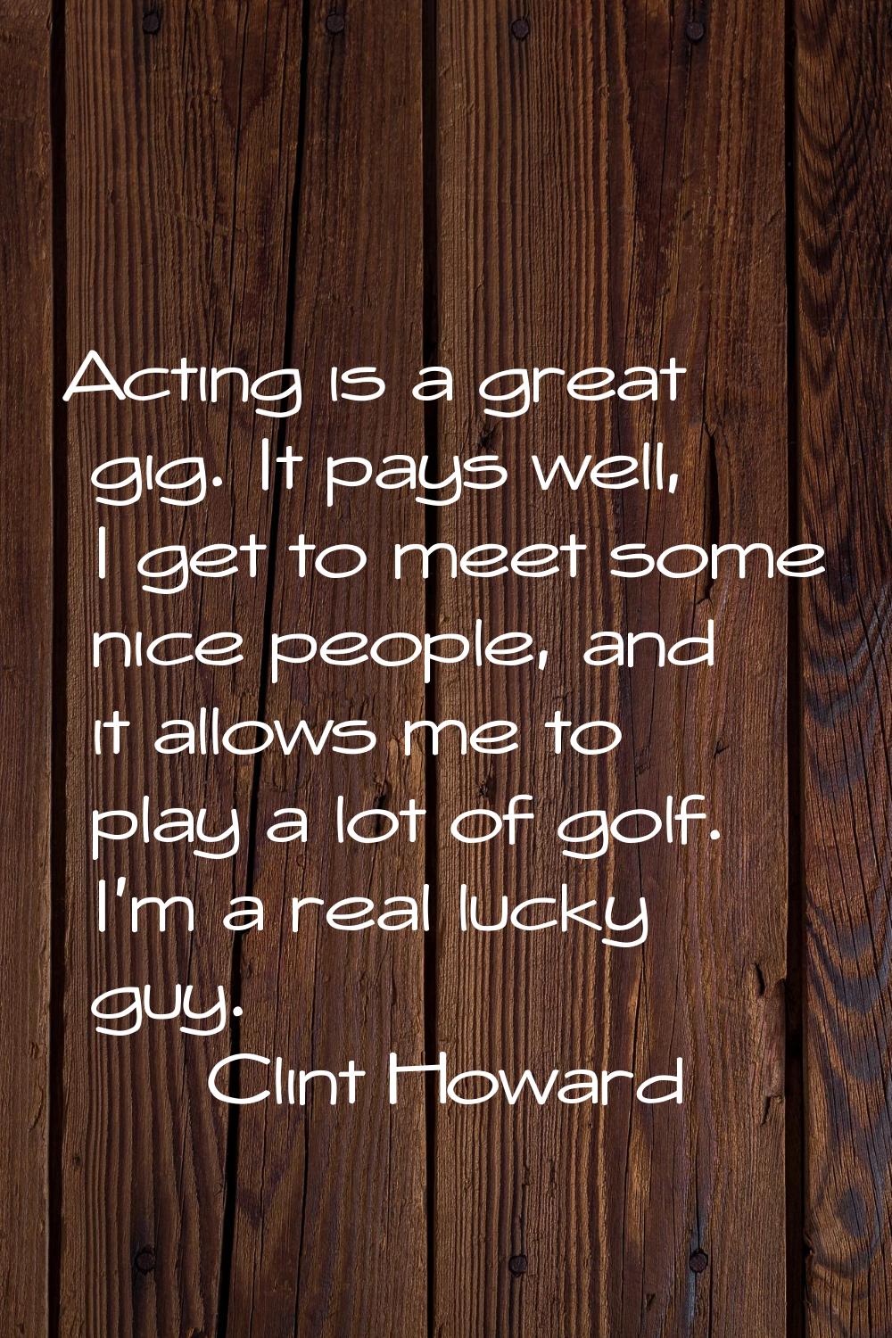 Acting is a great gig. It pays well, I get to meet some nice people, and it allows me to play a lot