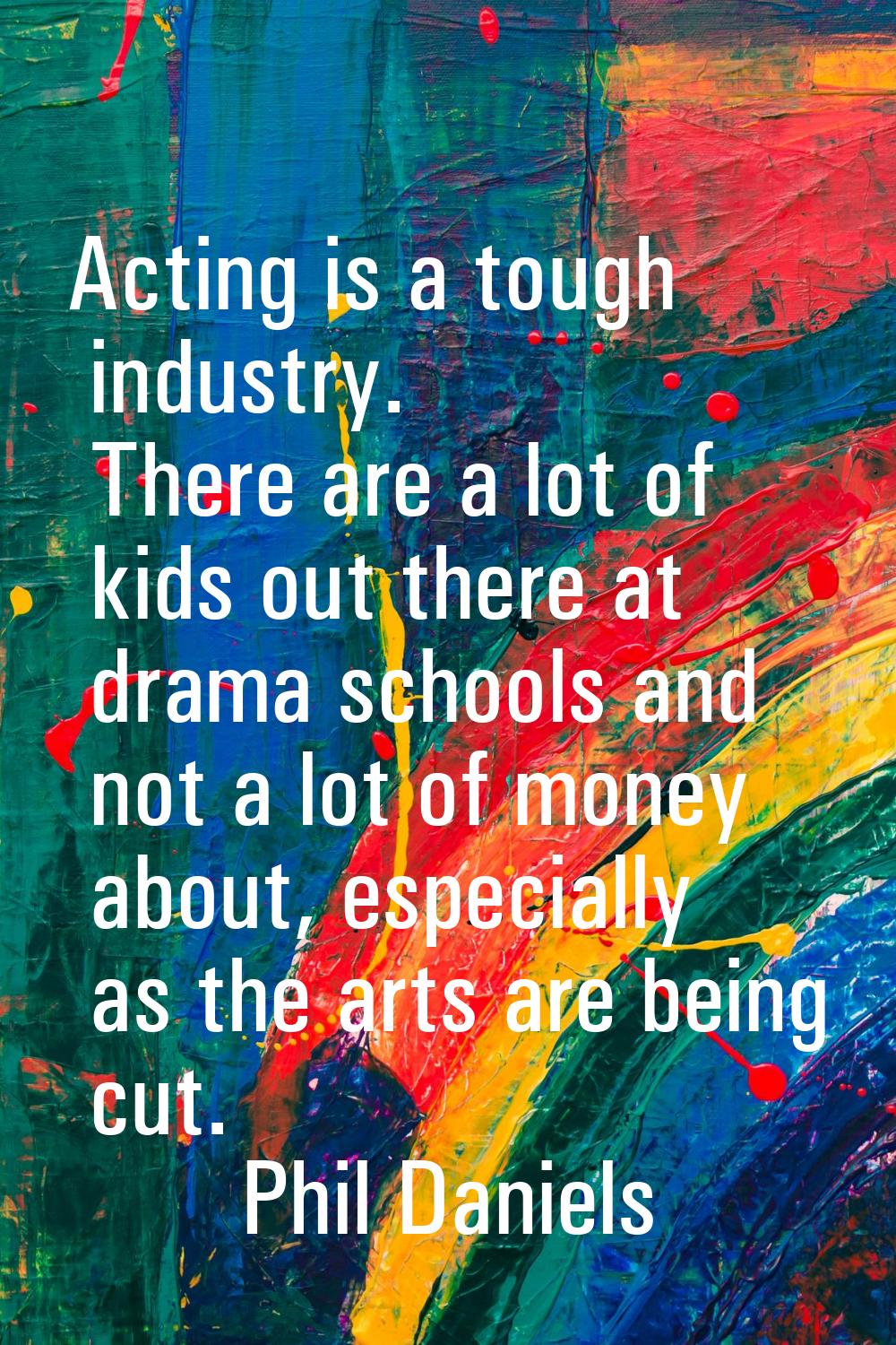 Acting is a tough industry. There are a lot of kids out there at drama schools and not a lot of mon