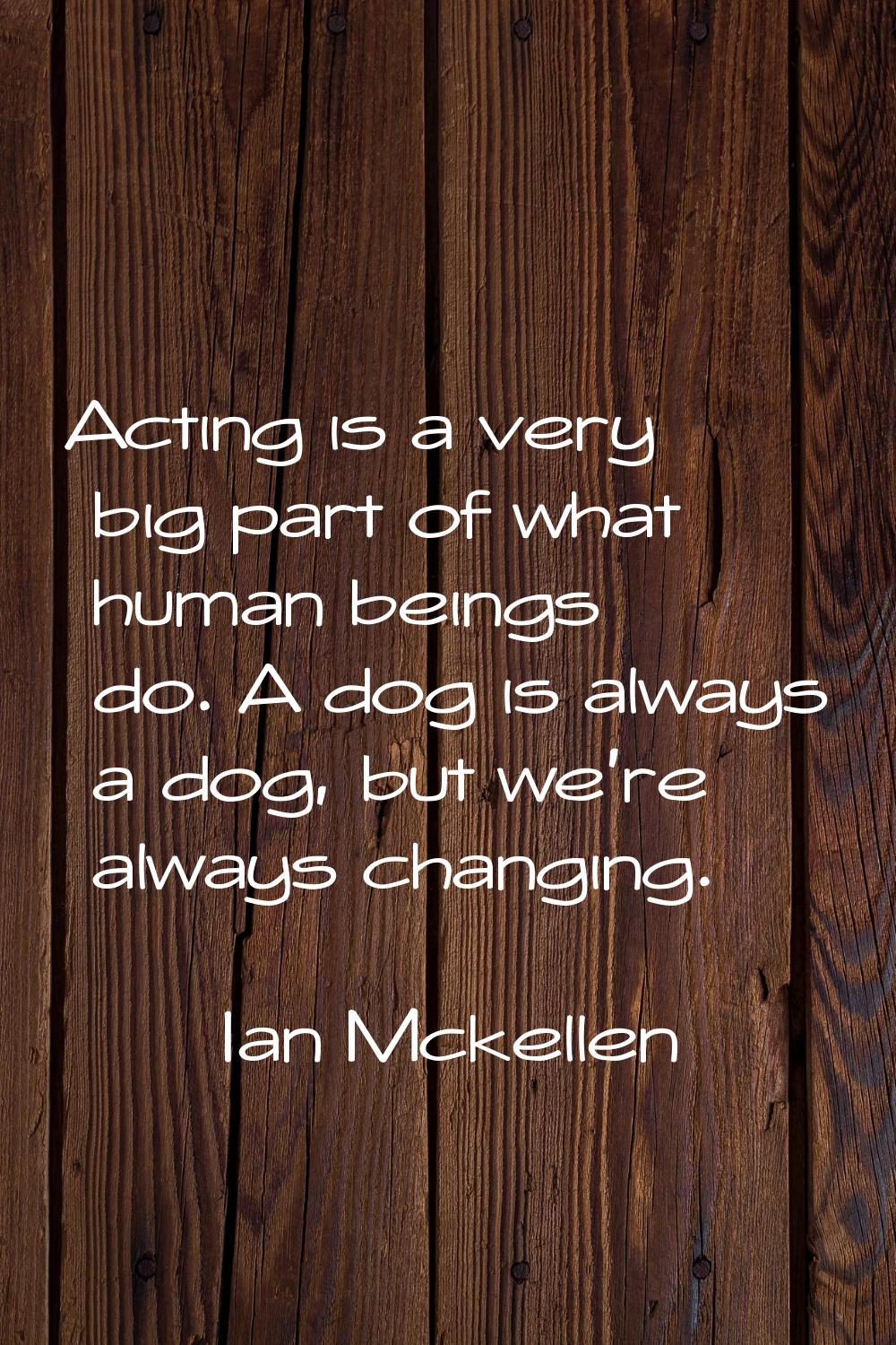Acting is a very big part of what human beings do. A dog is always a dog, but we're always changing