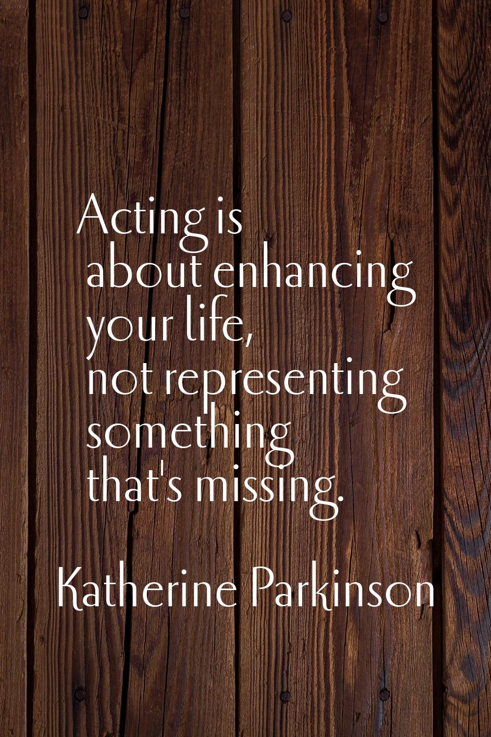 Acting is about enhancing your life, not representing something that's missing.