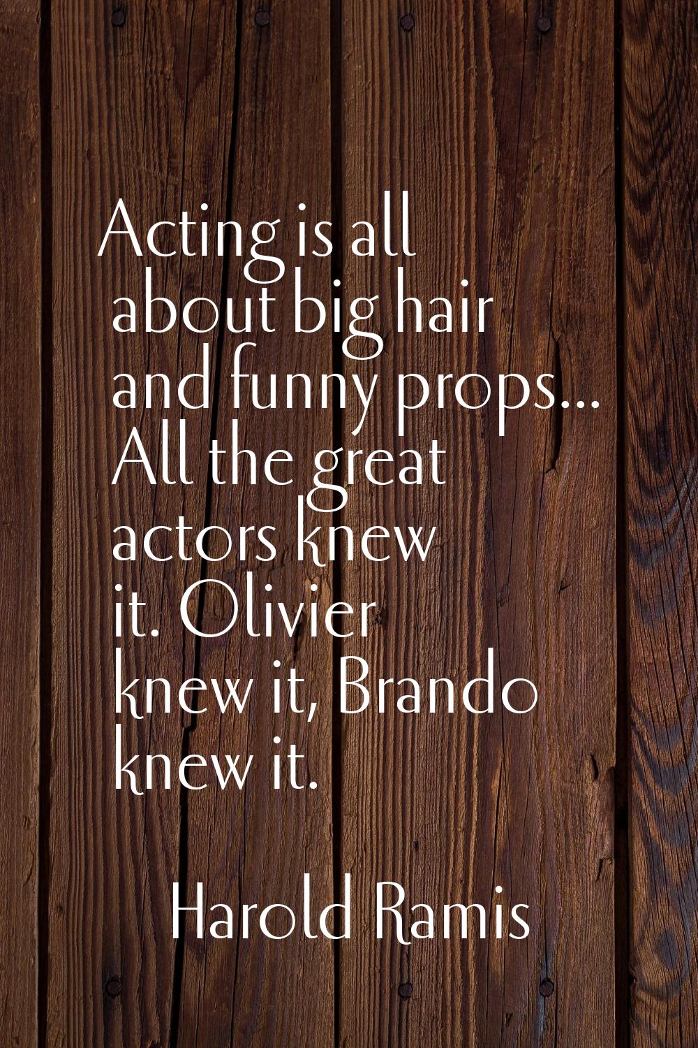 Acting is all about big hair and funny props... All the great actors knew it. Olivier knew it, Bran