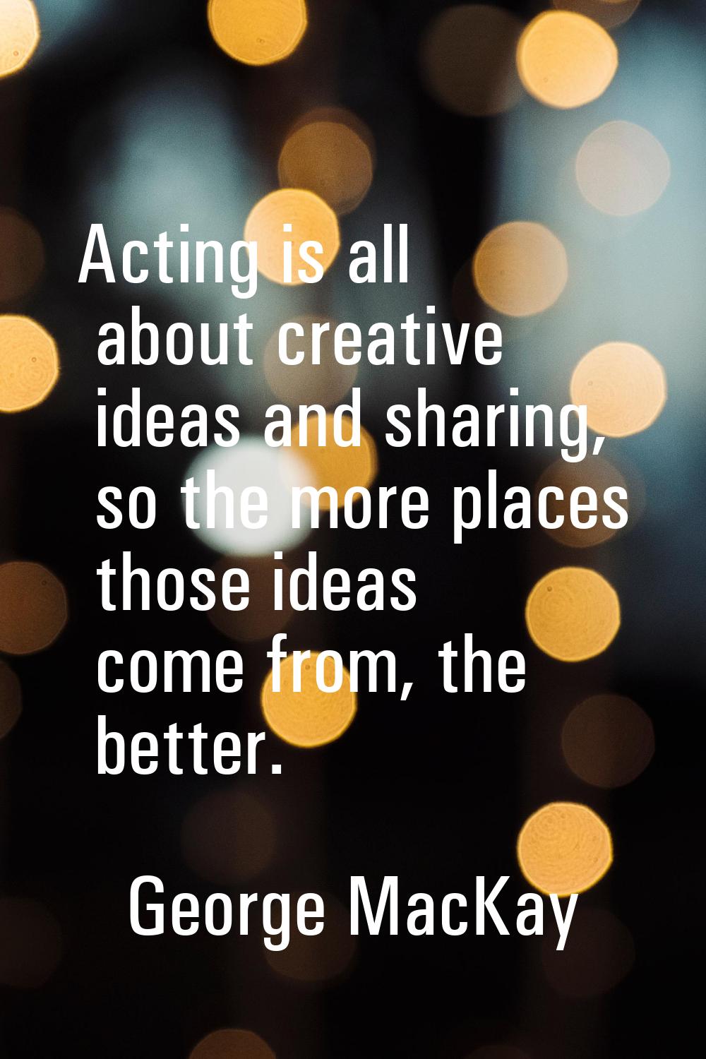 Acting is all about creative ideas and sharing, so the more places those ideas come from, the bette