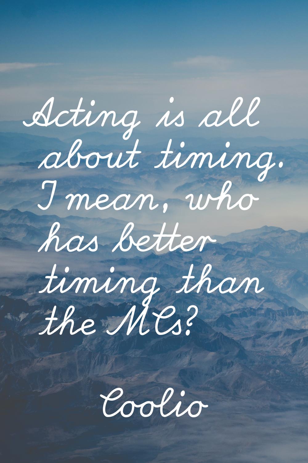 Acting is all about timing. I mean, who has better timing than the MCs?