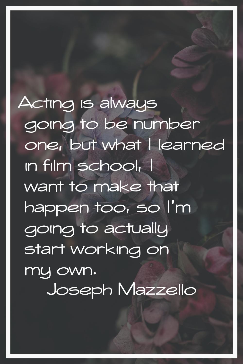 Acting is always going to be number one, but what I learned in film school, I want to make that hap