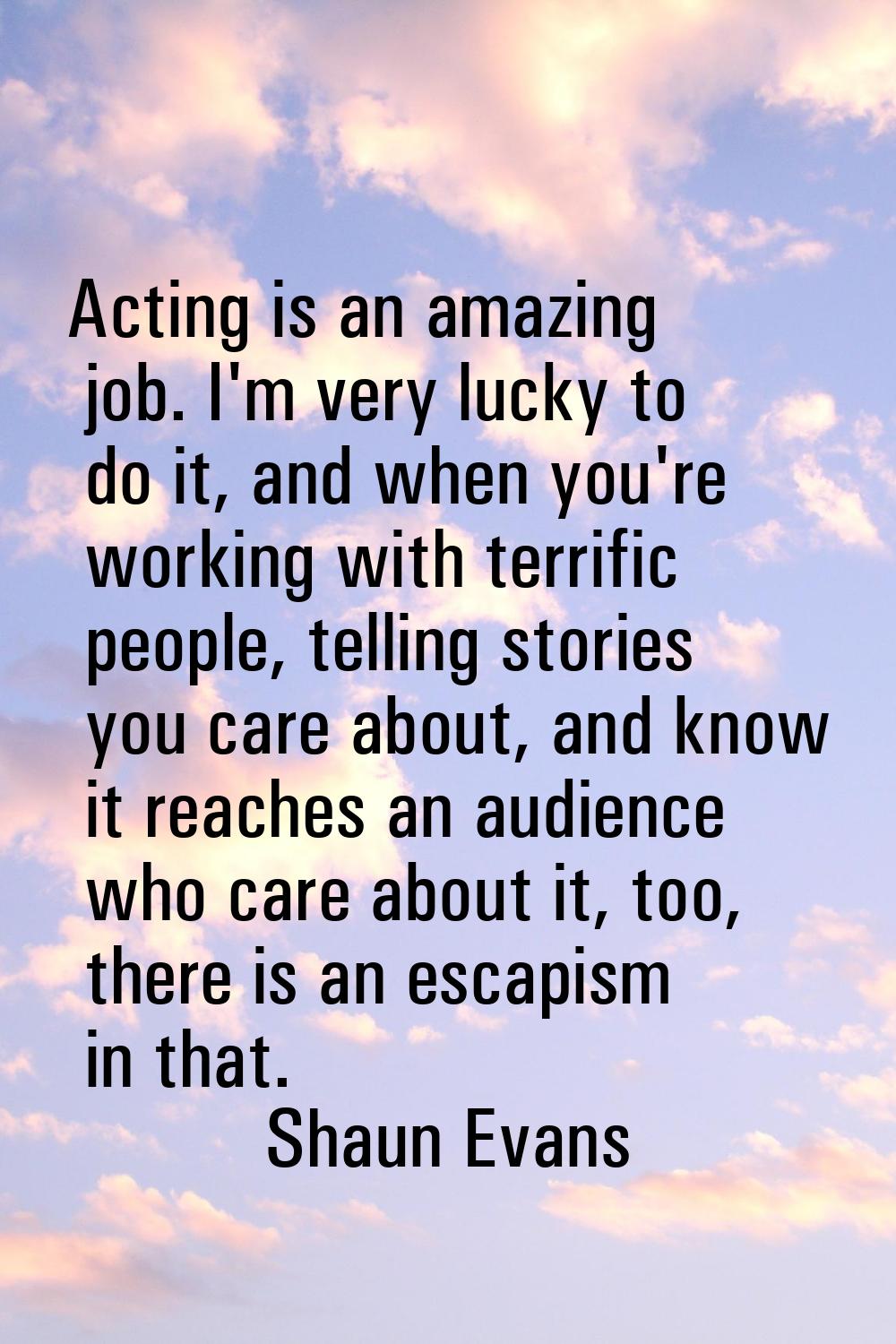 Acting is an amazing job. I'm very lucky to do it, and when you're working with terrific people, te