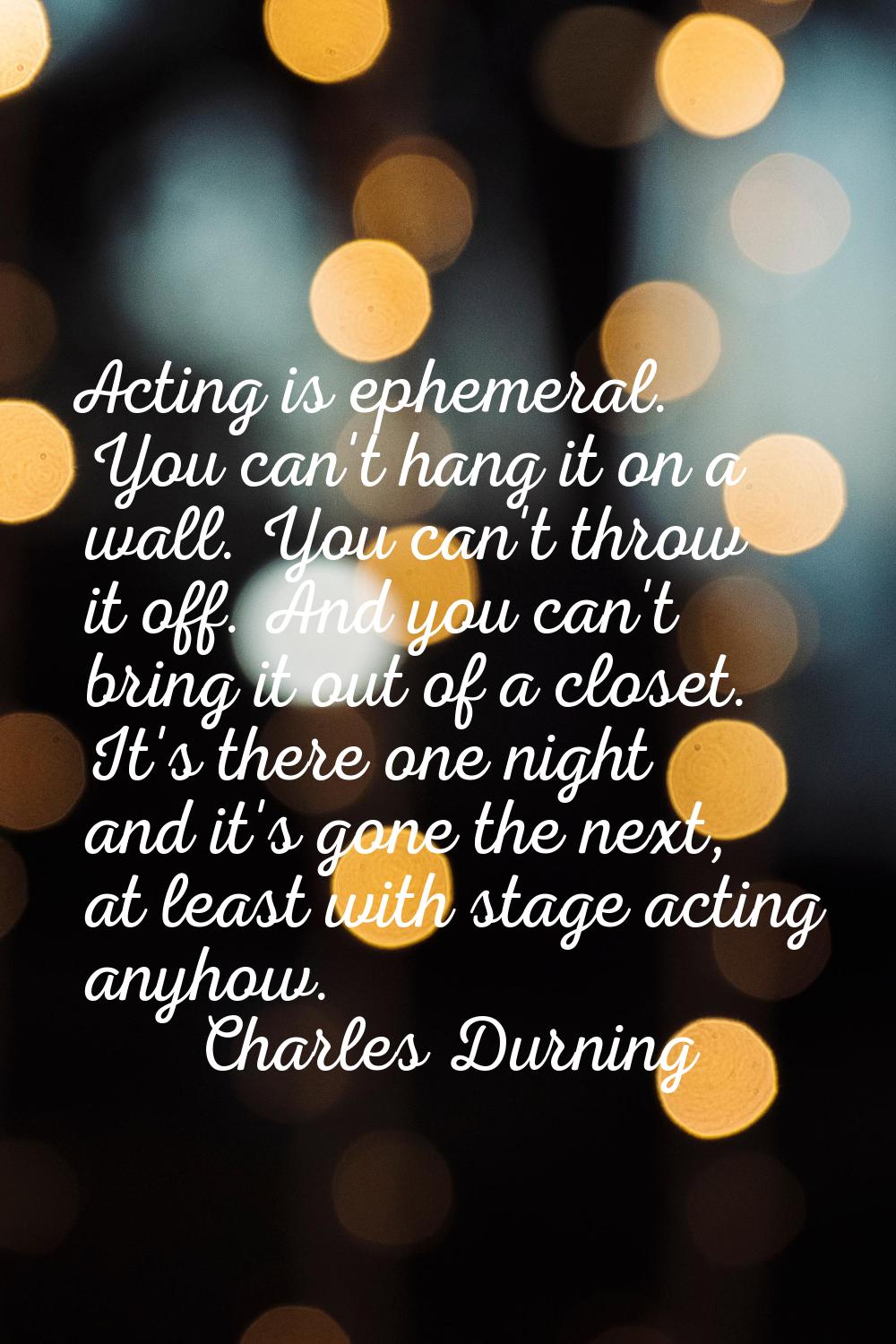 Acting is ephemeral. You can't hang it on a wall. You can't throw it off. And you can't bring it ou