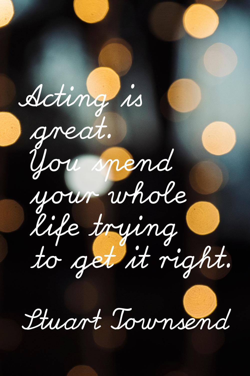 Acting is great. You spend your whole life trying to get it right.