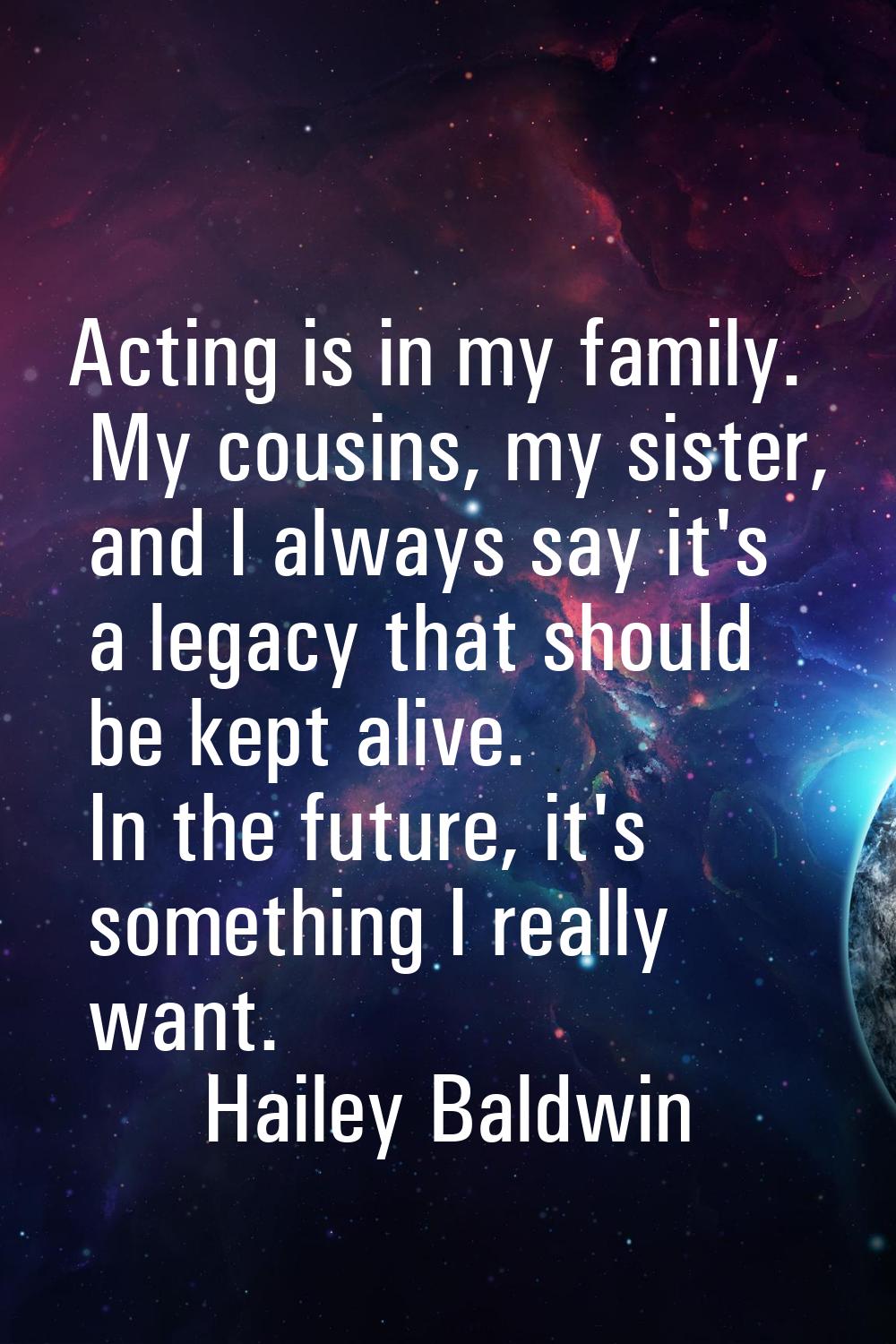 Acting is in my family. My cousins, my sister, and I always say it's a legacy that should be kept a