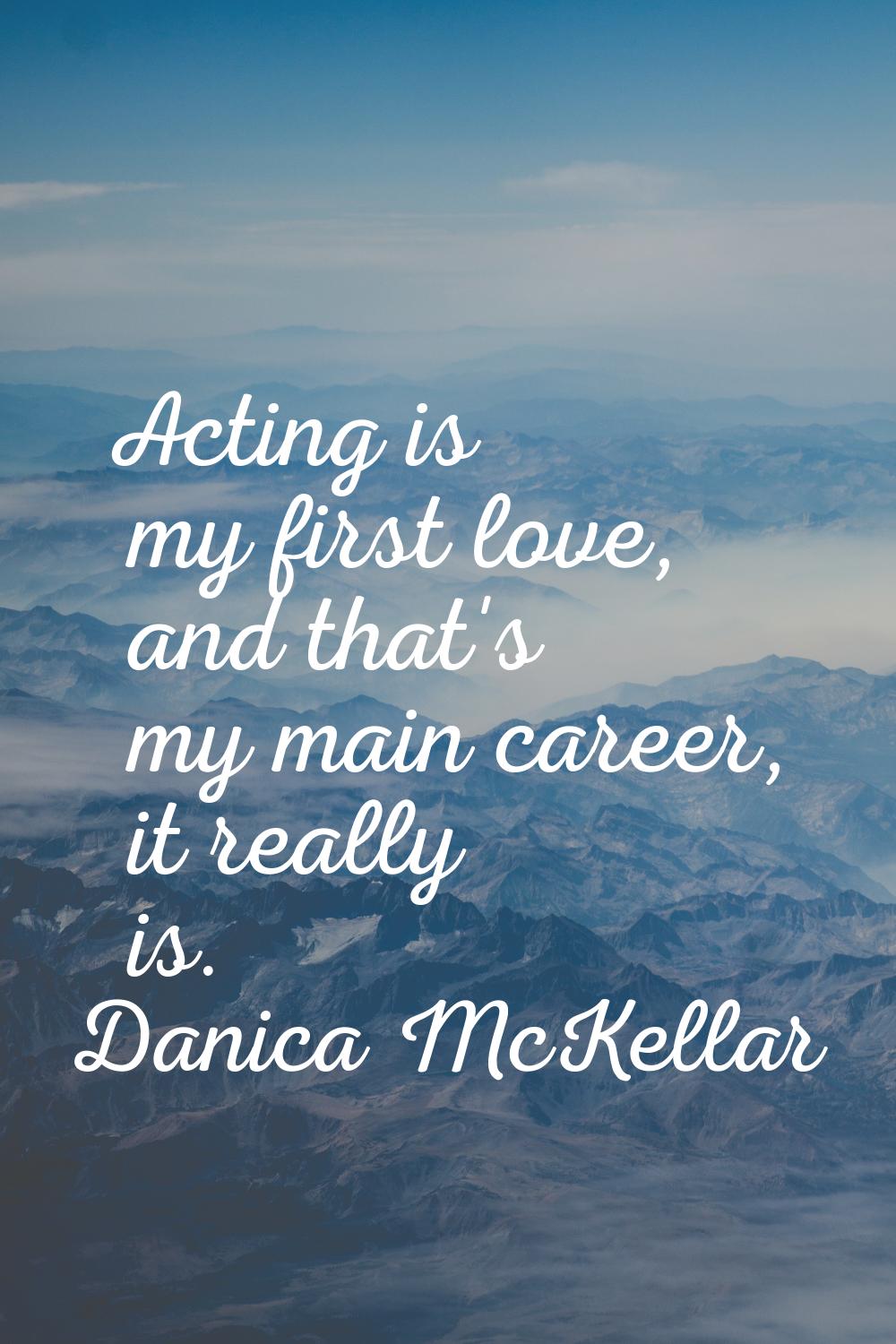 Acting is my first love, and that's my main career, it really is.