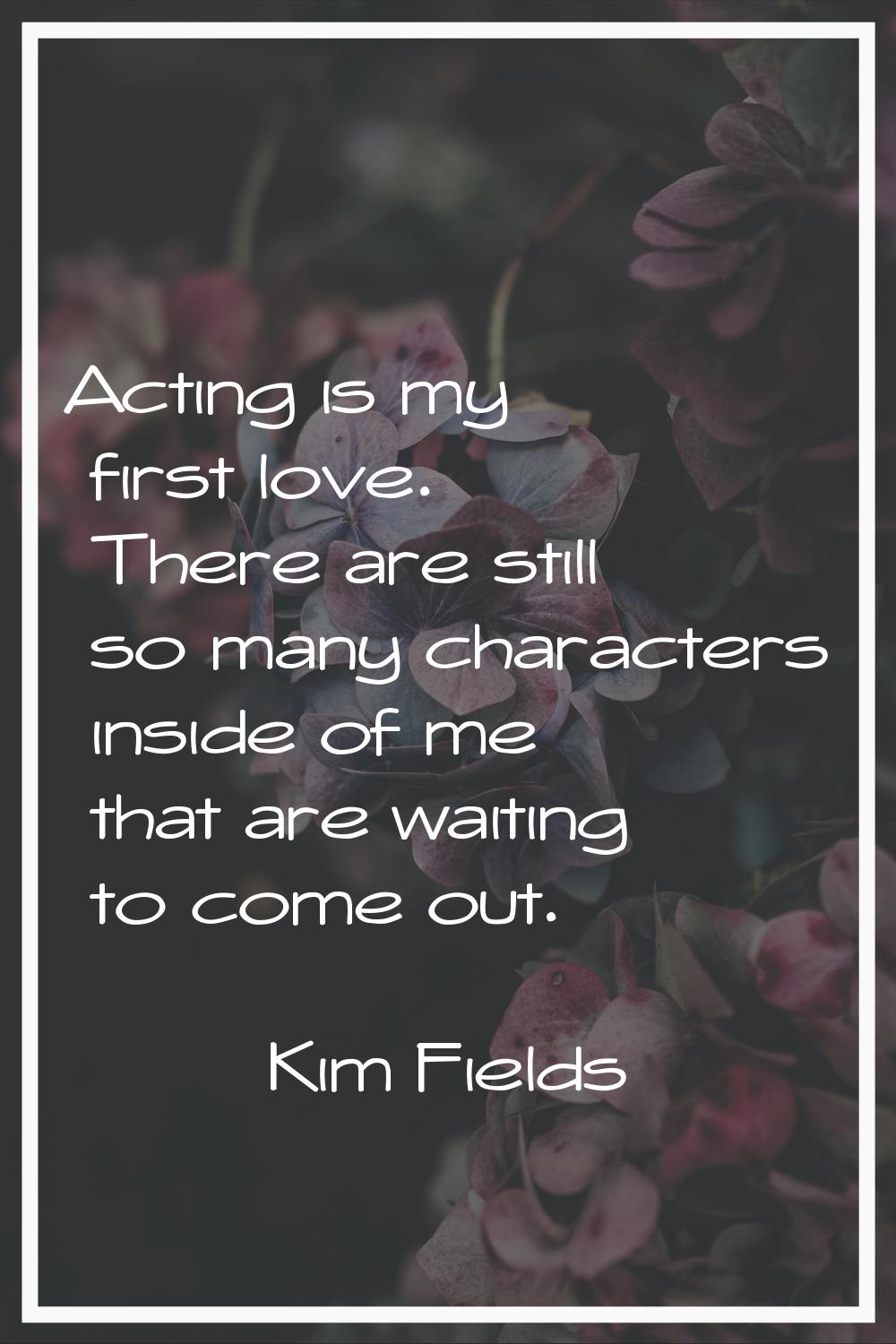 Acting is my first love. There are still so many characters inside of me that are waiting to come o