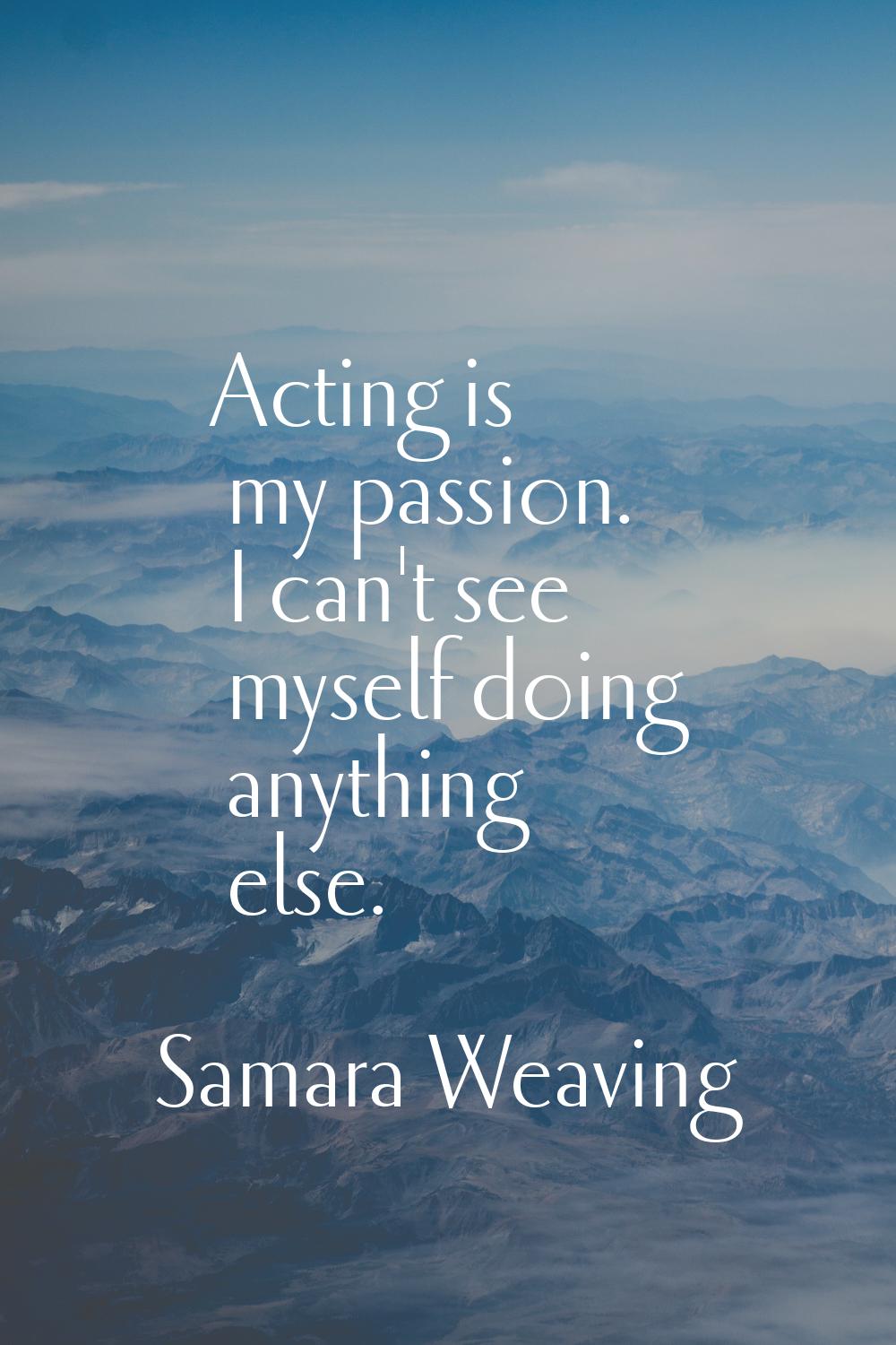 Acting is my passion. I can't see myself doing anything else.