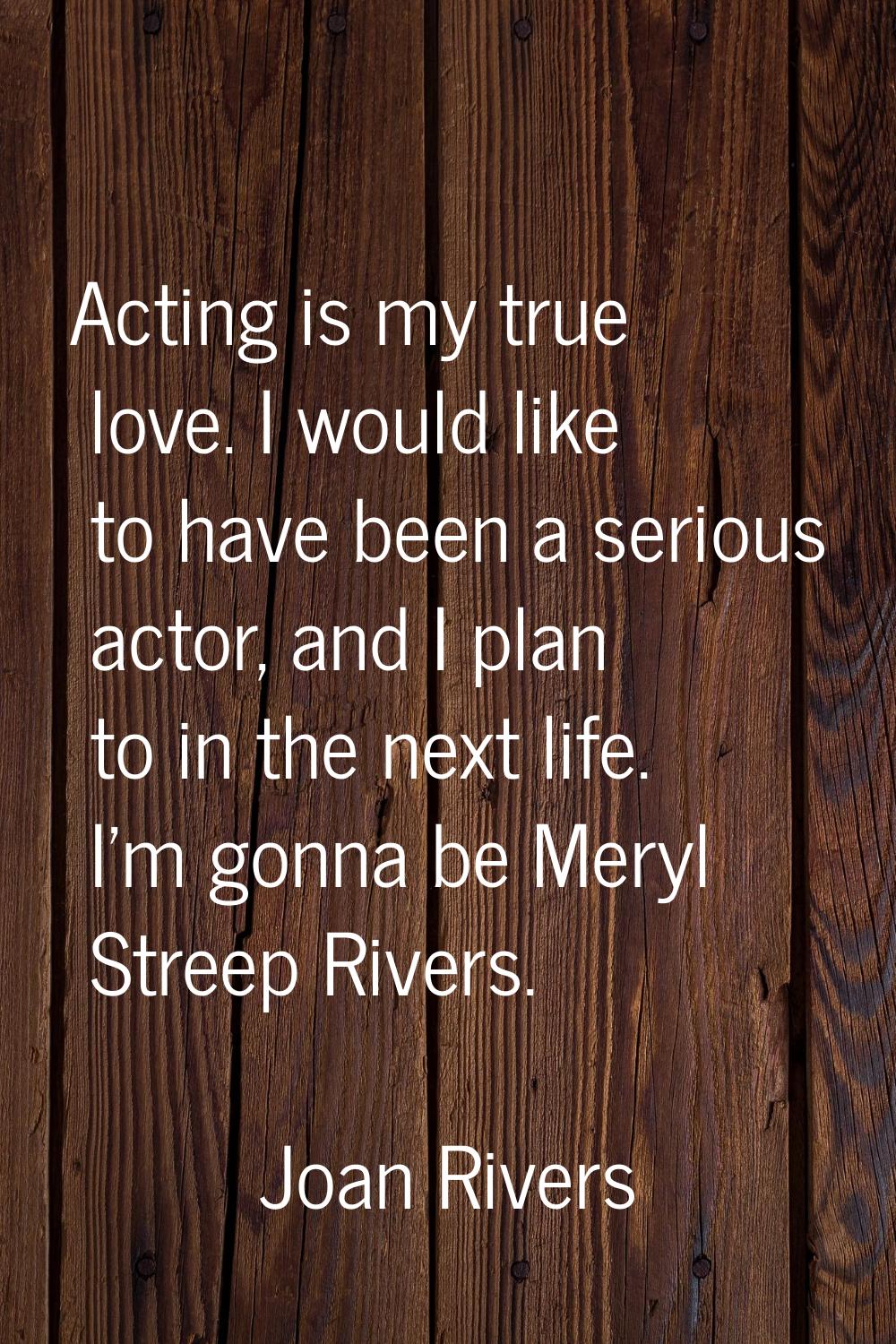 Acting is my true love. I would like to have been a serious actor, and I plan to in the next life. 