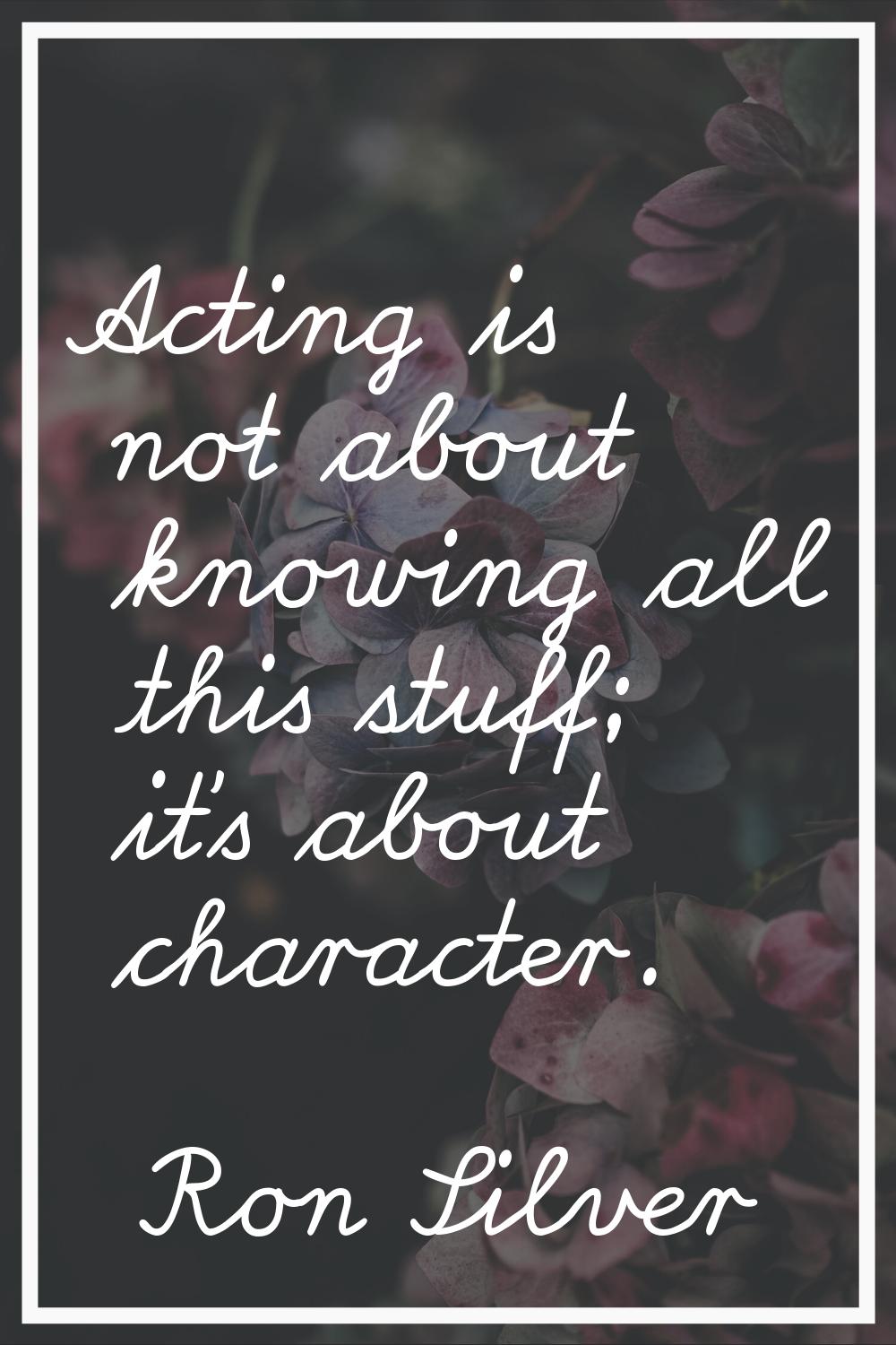 Acting is not about knowing all this stuff; it's about character.