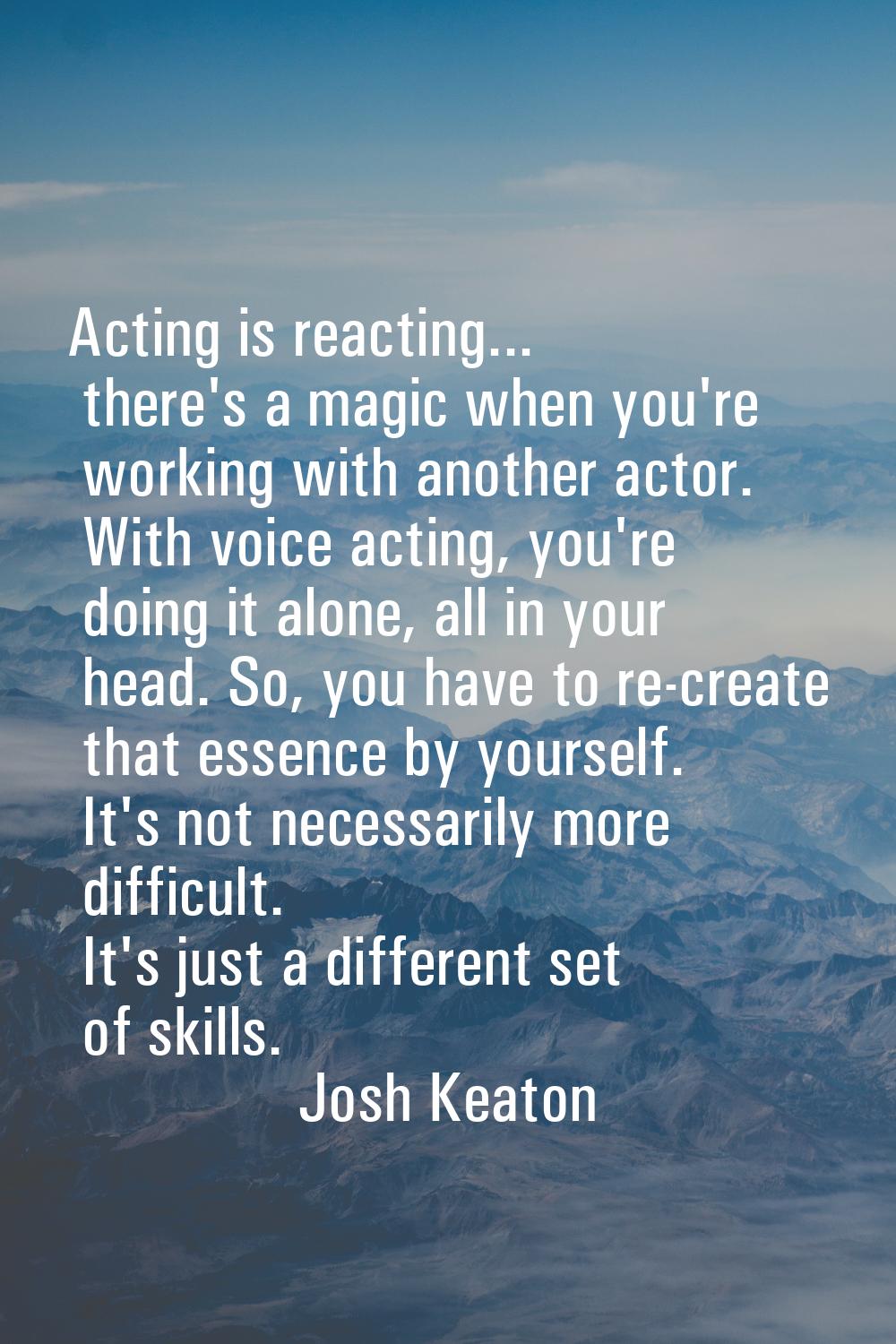 Acting is reacting... there's a magic when you're working with another actor. With voice acting, yo