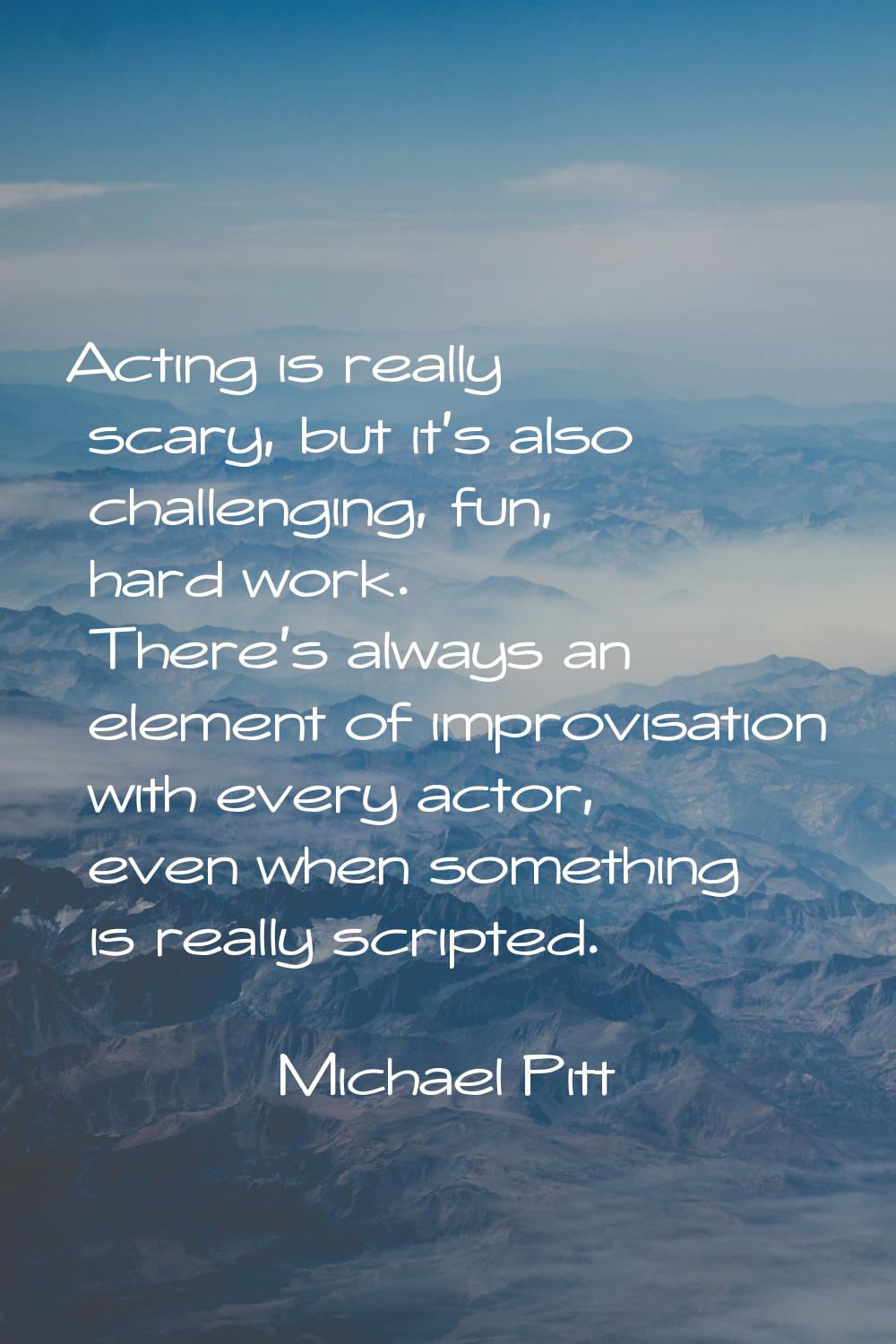 Acting is really scary, but it's also challenging, fun, hard work. There's always an element of imp