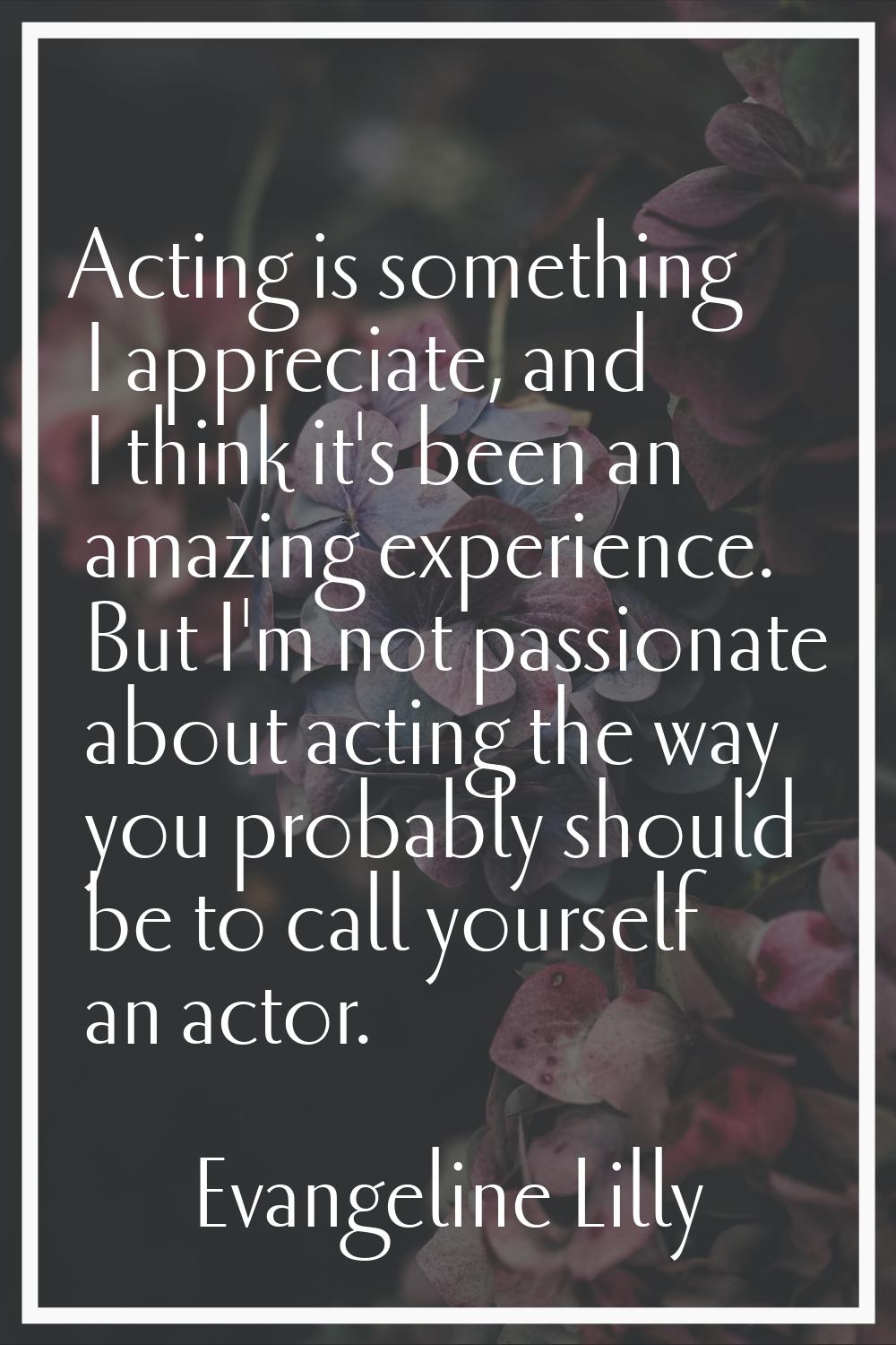 Acting is something I appreciate, and I think it's been an amazing experience. But I'm not passiona