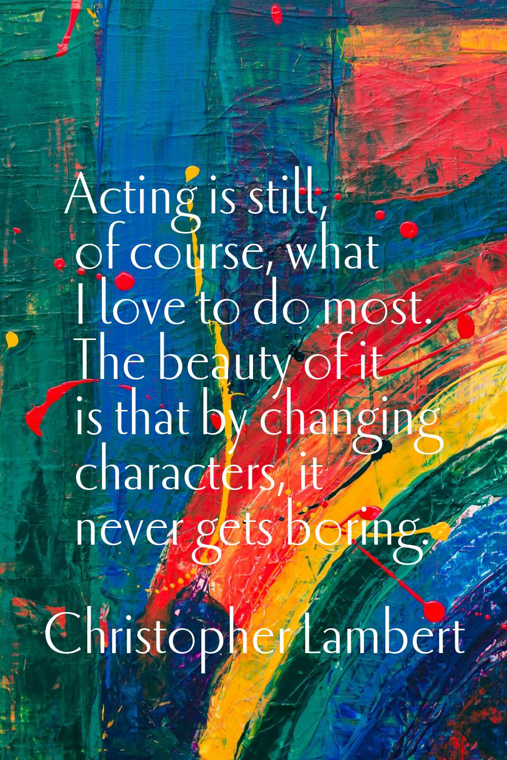 Acting is still, of course, what I love to do most. The beauty of it is that by changing characters
