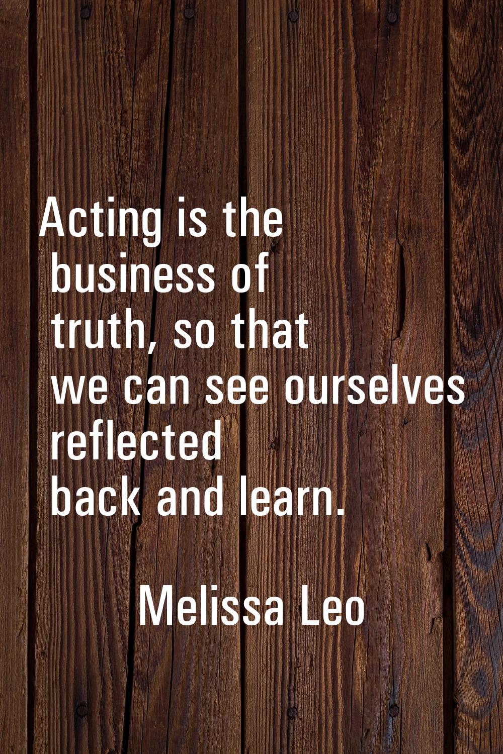 Acting is the business of truth, so that we can see ourselves reflected back and learn.