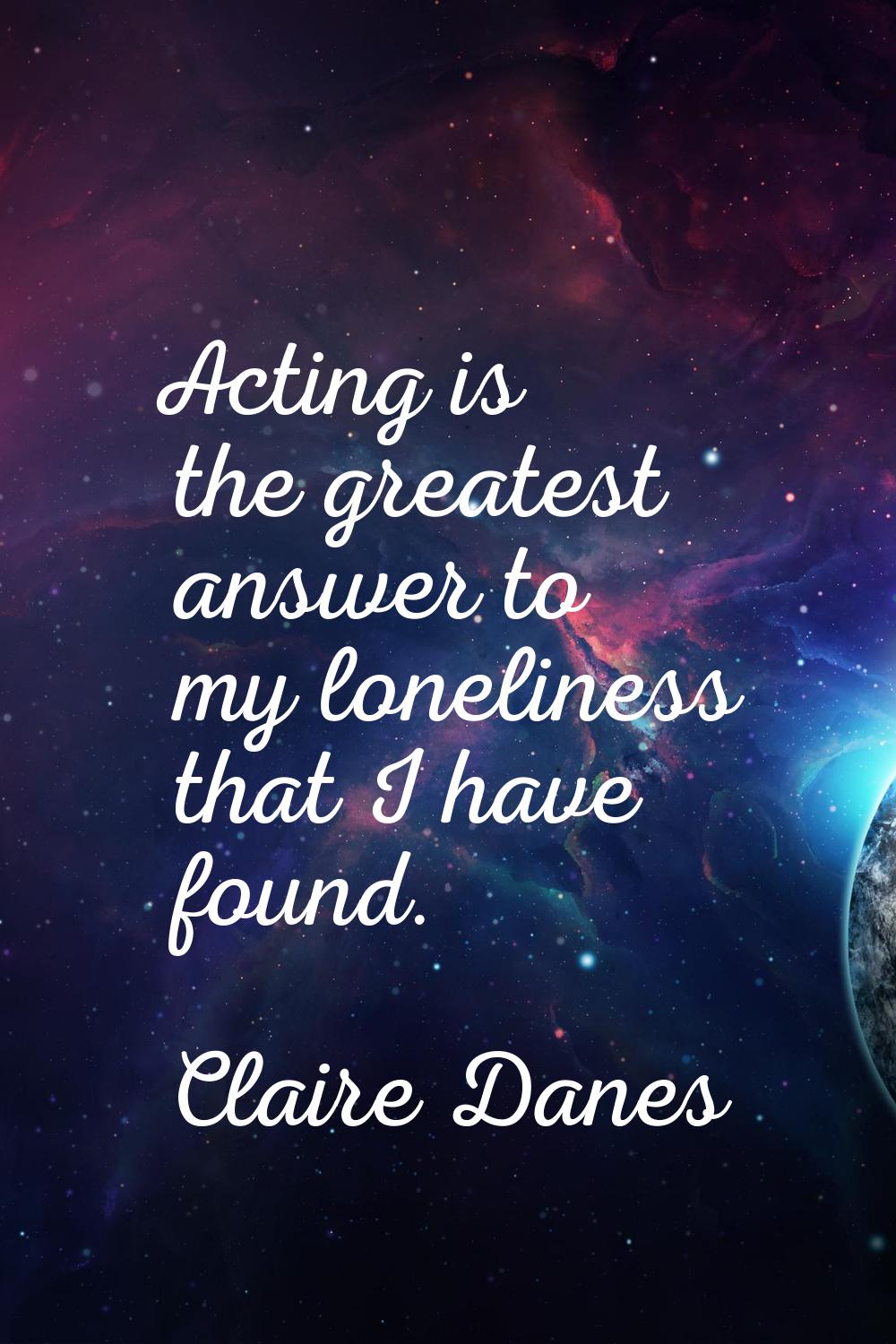 Acting is the greatest answer to my loneliness that I have found.