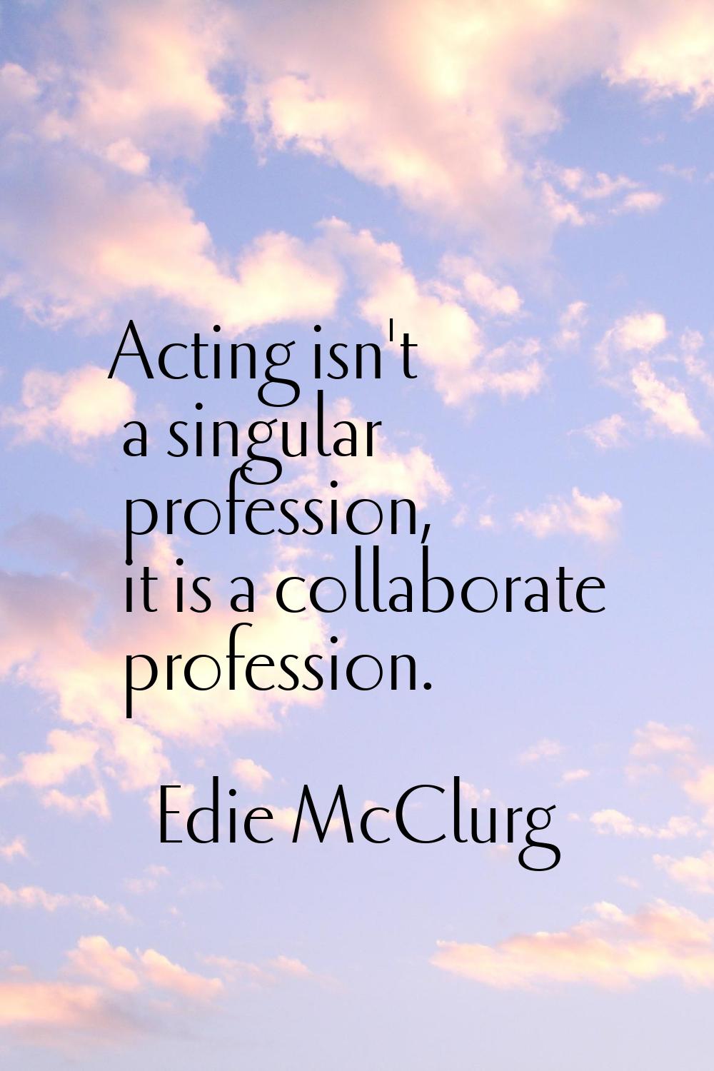 Acting isn't a singular profession, it is a collaborate profession.