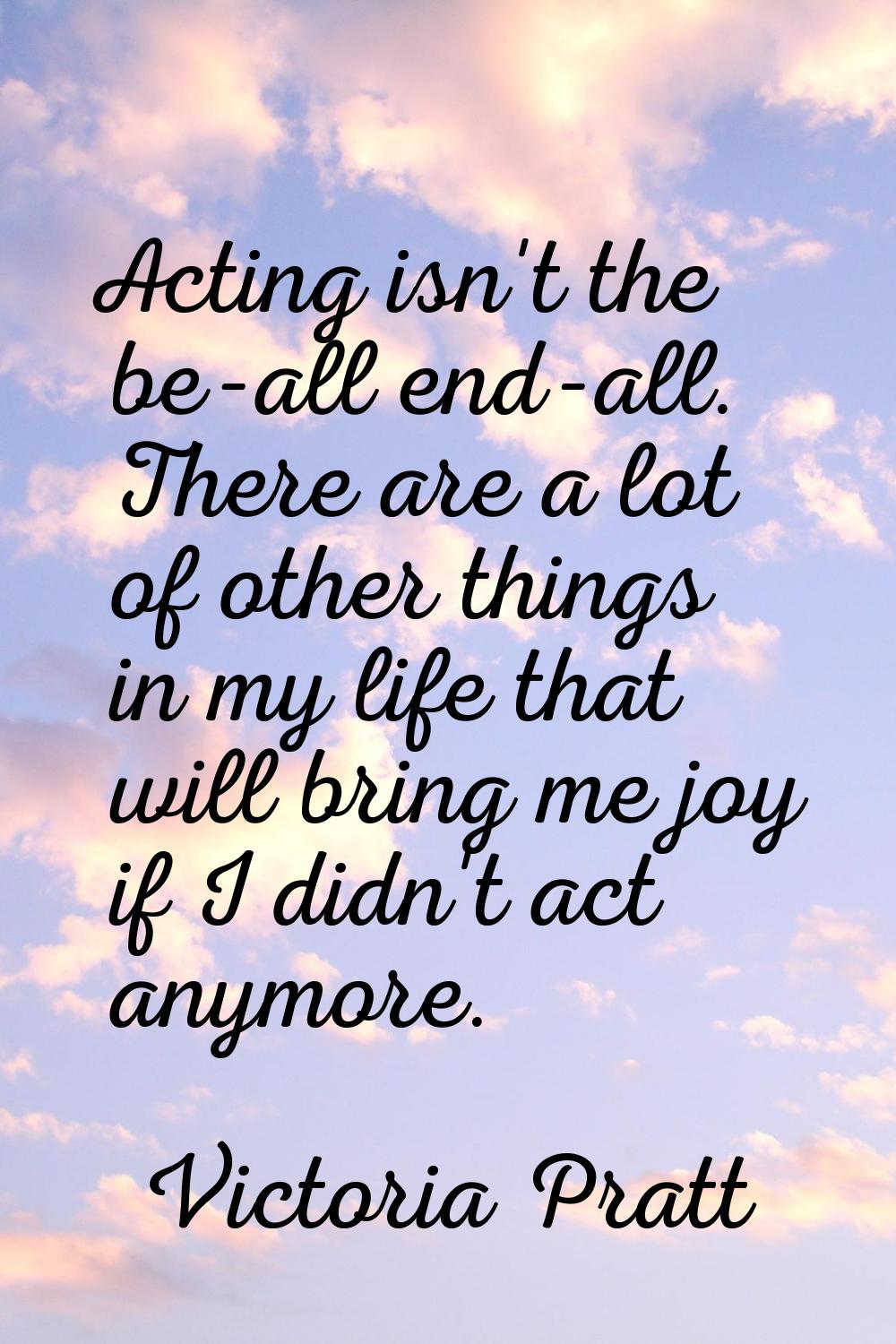 Acting isn't the be-all end-all. There are a lot of other things in my life that will bring me joy 