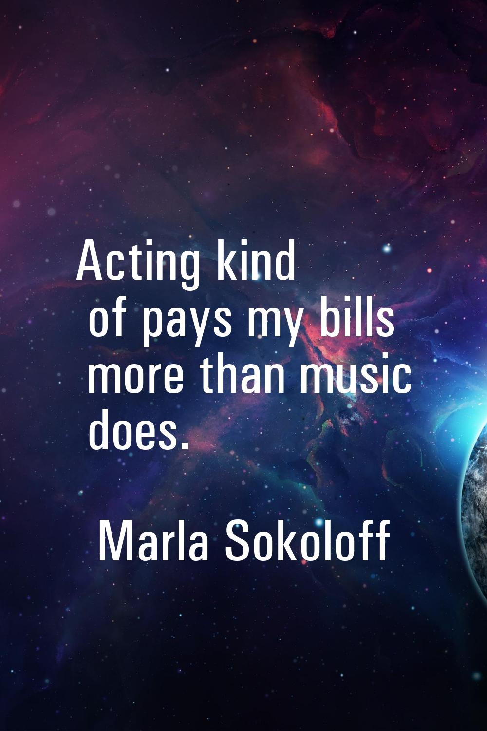 Acting kind of pays my bills more than music does.