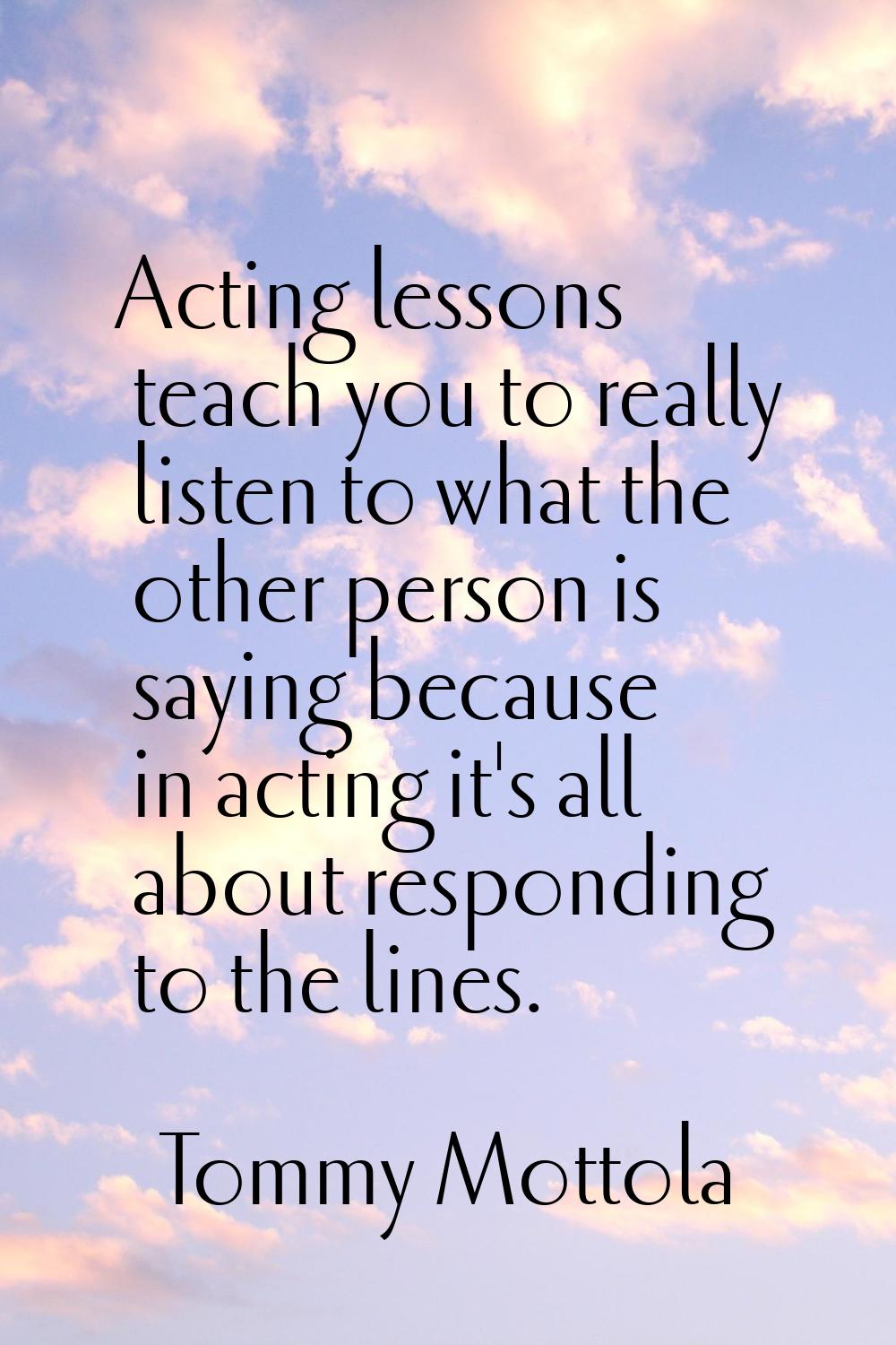 Acting lessons teach you to really listen to what the other person is saying because in acting it's