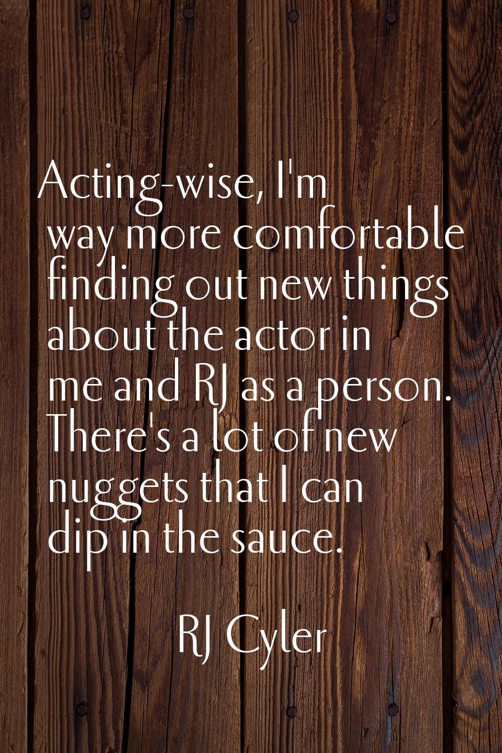 Acting-wise, I'm way more comfortable finding out new things about the actor in me and RJ as a pers