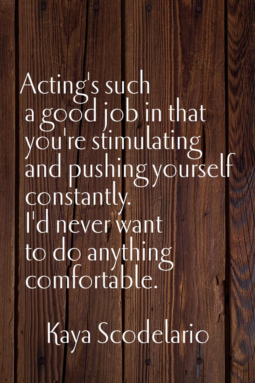 Acting's such a good job in that you're stimulating and pushing yourself constantly. I'd never want