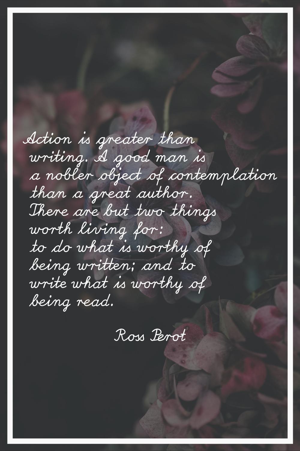 Action is greater than writing. A good man is a nobler object of contemplation than a great author.