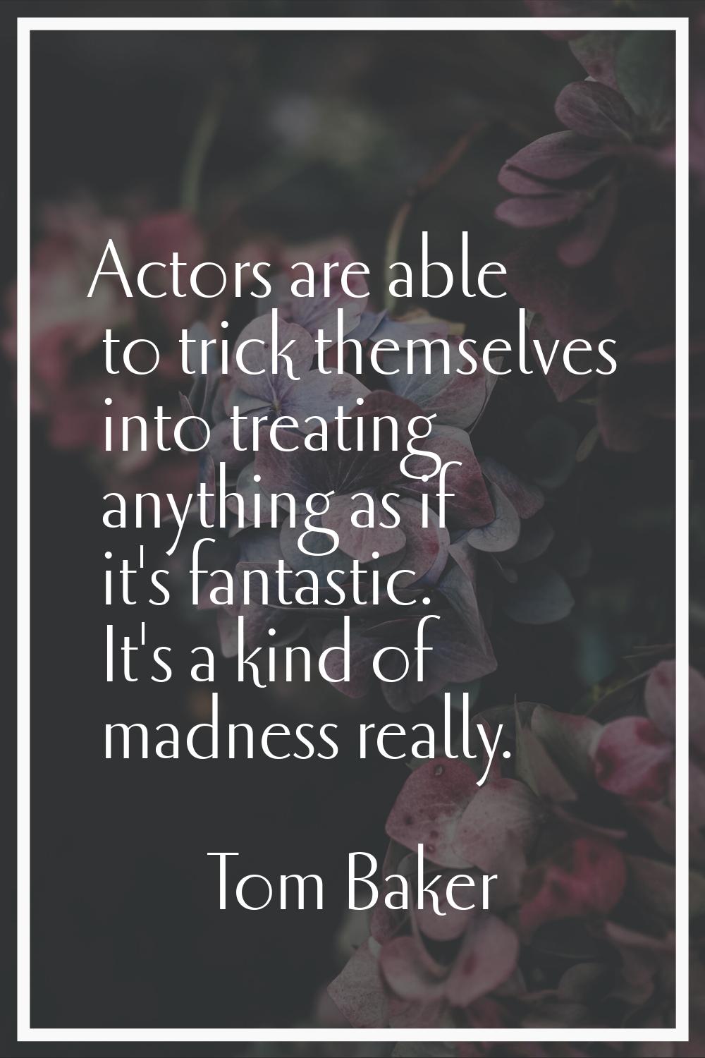 Actors are able to trick themselves into treating anything as if it's fantastic. It's a kind of mad