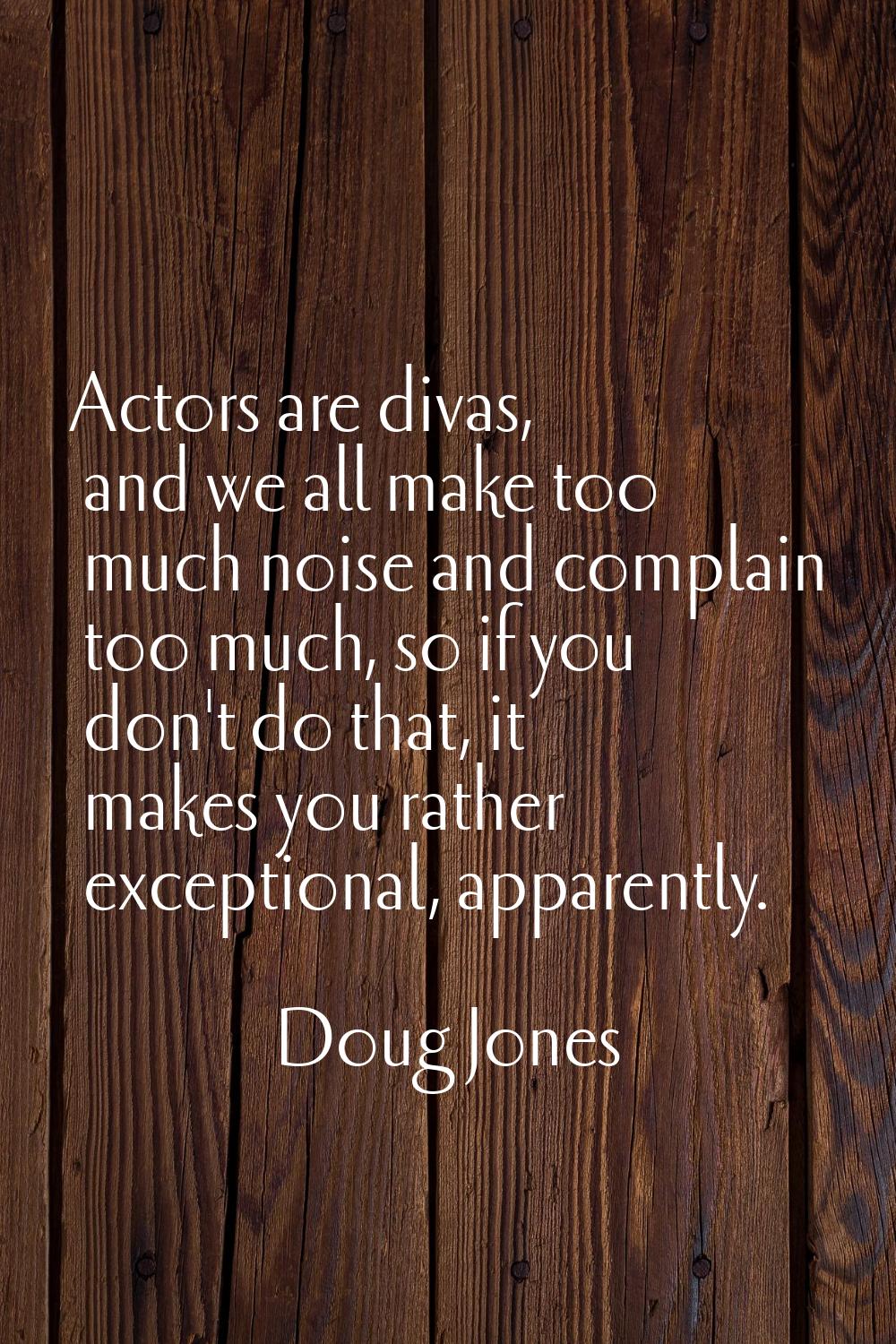Actors are divas, and we all make too much noise and complain too much, so if you don't do that, it