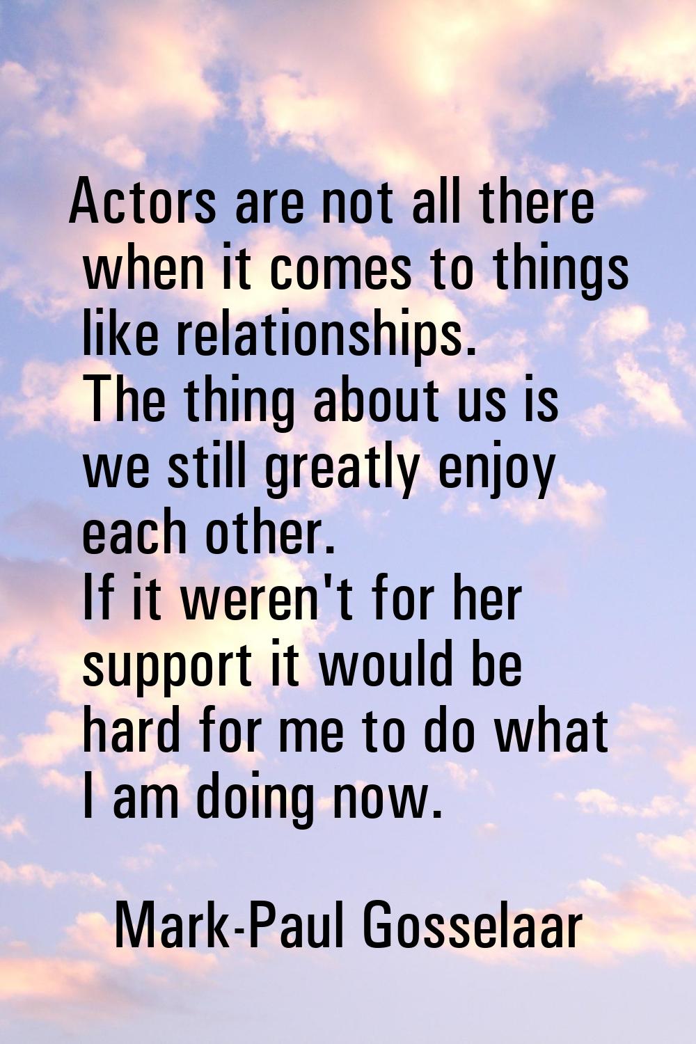 Actors are not all there when it comes to things like relationships. The thing about us is we still