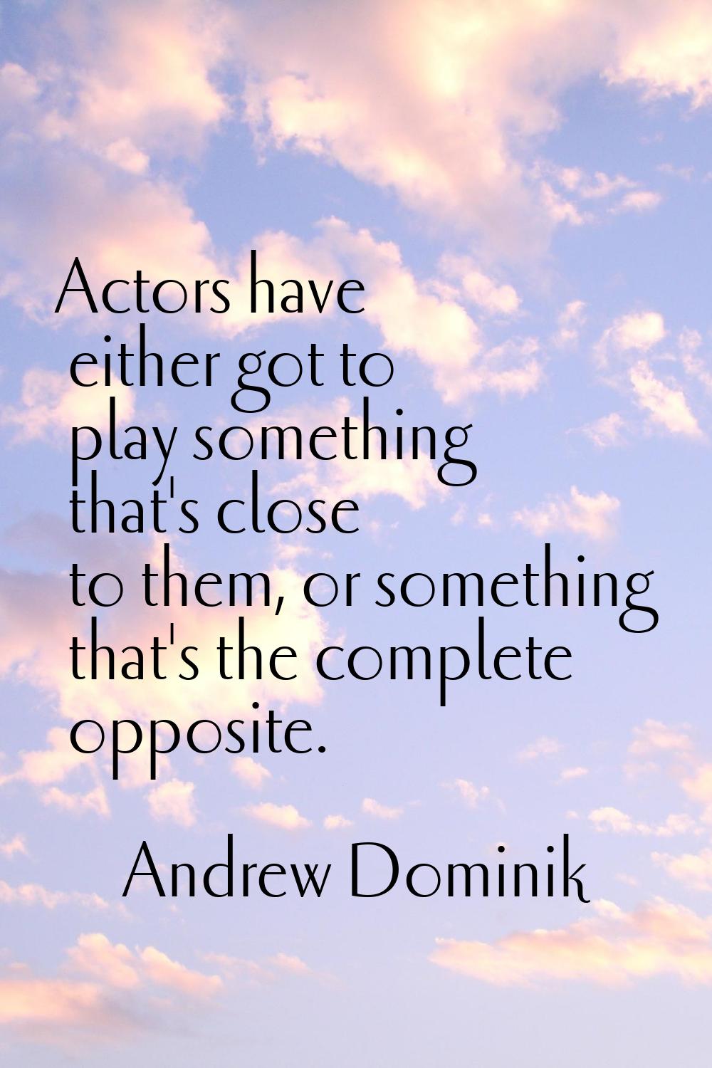 Actors have either got to play something that's close to them, or something that's the complete opp