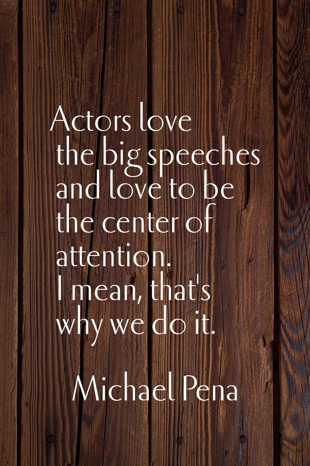 Actors love the big speeches and love to be the center of attention. I mean, that's why we do it.