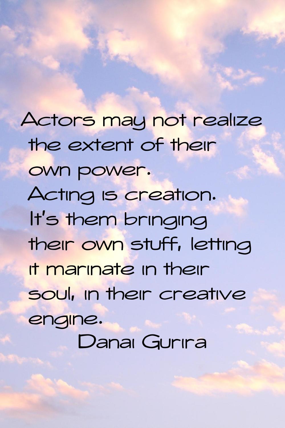 Actors may not realize the extent of their own power. Acting is creation. It's them bringing their 