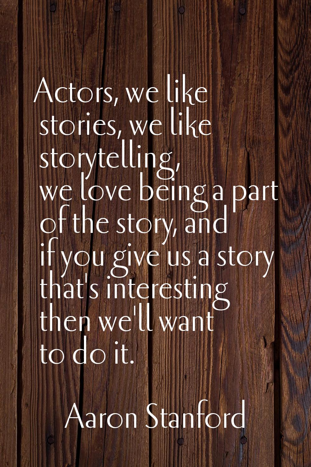 Actors, we like stories, we like storytelling, we love being a part of the story, and if you give u