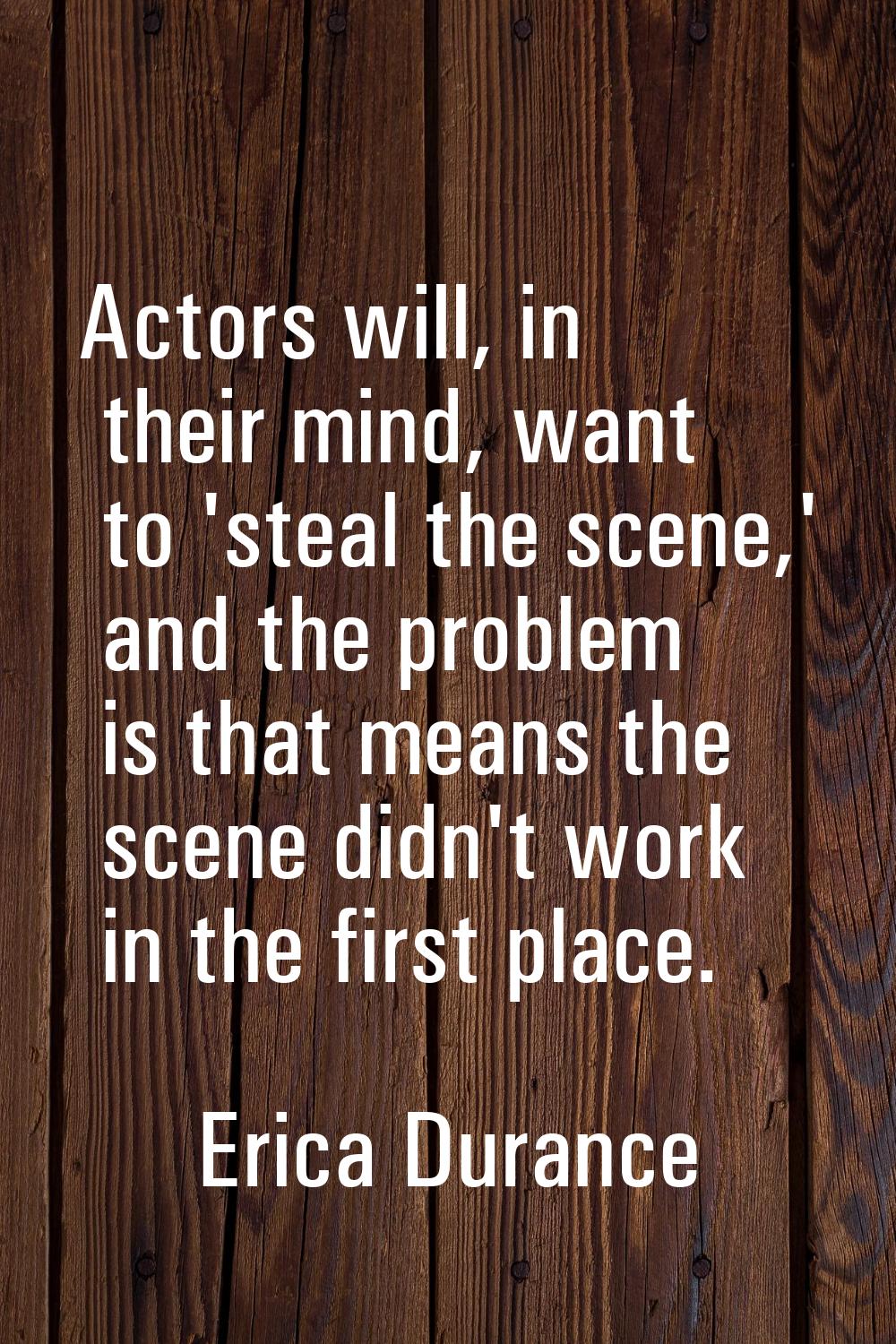 Actors will, in their mind, want to 'steal the scene,' and the problem is that means the scene didn